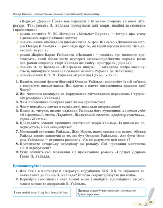 Оскар Уайльд — представник раннього англійського модернізму...
97
«Портрет Доріана Ґрея» має паралелі з багатьма творами світової літе-
ратури. Так, роману О. Уайльда передували такі твори, подібні за сюжетом
і проблемами:
•роман англійця Ч. М. Метюріна «Мельмот Блукач» — історія про угоду
з дияволом заради вічного життя;
•повість-казка німецького письменника А. фон Шаміссо «Дивовижна істо-
рія Петера Шлеміля» — розповідь про те, як герой продав власну тінь ди-
яволові за успіх;
•роман Жоріса-Карла Гюїсманса «Навпаки» — оповідь про молодого ари-
стократа, який почав жити всупереч загальноприйнятим нормам (саме
цей роман згадано у творі Уайльда як книгу, що отруїла Доріана);
•повість О. де Бальзака «Шаґренева шкіра» — загадкова шкіра зменшу-
ється, виконуючи бажання бальзаківського Рафаеля де Валантена;
•повість-казка Е. Т. А. Гофмана «Крихітка Цахес...» та ін.
1. Назвіть основні факти біографії Оскара Уайльда, розкрийте їхній зв’язок
з творчістю письменника. Які факти з життя письменника вразили вас?
Чому?
2. Які чинники вплинули на формування світоглядних переконань і худож-
ніх уподобань Уайльда?
3. Чим письменник шокував англійське суспільство?
4. Чому поведінку митця в суспільстві називали аморальною?
5. Поясніть титули, якими наділили Уайльда його сучасники: апостол гедо-
нії і фантазії, принц Парадокс, Шахерезада салонів, професор естетики,
король Життя.
6. Пригадайте основні принципи естетичної теорії Уайльда. Із якими ви по-
годжуєтесь, а які заперечуєте?
7. Молодший сучасник Уайльда, Жан Кокто, якось сказав про нього: «Оскар
Уайльд дорого заплатив за те, що був Оскаром Уайльдом. Але бути Оска-
ром Уайльдом — вершина розкоші». Як ви розумієте цей вислів?
8. Прочитайте авторську передмову до роману. Які принципи мистецтва
в ній відображені?
9. Усно опишіть свої враження від прочитаного роману «Портрет Доріана
Ґрея» О. Уайльда.
Проаналізуйте!
1. Яка течія в мистецтві й літературі порубіжжя XIX–XX ст. справила ви-
значальний уплив на О. Уайльда? Стисло схарактеризуйте цю течію.
2. Перевірте своє знання англійської мови і знайдіть відповідники україн-
ською мовою до афоризмів О. Уайльда.
I can resist anything but temptation.
Правда рідко буває чистою і ніколи не
буває простою.
Право для безоплатного розміщення підручника в мережі Інтернет має
Міністерство освіти і науки України http://mon.gov.ua/ та Інститут модернізації змісту освіти https://imzo.gov.ua
 