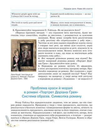 Подорож третя. Роман XIX століття
98
Whenever people agree with me
I always feel I must be wrong.
Єдиний спосіб позбутися спокуси — це під-
датися їй.
The truth is rarely pure and never
simple.
Щоразу, коли люди погоджуються зі мною,
я завжди відчуваю, що я помиляюсь.
3. Прокоментуйте твердження О. Уайльда. Як ви розумієте його?
«Переказ красивих вигадок — ось справжня мета мистецтва. Адже ми-
стецтво існує самостійно, подібно до мислення, і розвивається за власними
законами. Йому немає потреби бути реалістичним
у добу реалізму або спіритуальним у добу віри...
Частіше за все воно задовго передбачає власну епоху
і створює такі речі, що минає ціле століття, перш
ніж люди навчаться розуміти ці речі, цінувати їх та
насолоджуватися ними. Велика помилка всіх істо-
риків полягає в тому, що вони за мистецтвом доби
оцінюють саму добу».
4. Які жанрові різновиди роману вам відомі? Ви-
значте жанровий різновид роману «Портрет Дорі-
ана Ґрея». Аргументуйте свою думку.
5. Передмова до роману містить 25 афоризмів,
у яких декларовано естетичну програму автора. Про-
читайте передмову до роману. Які судження є пара-
доксальними лише на перший погляд? Чому? Під-
тверджує чи заперечує у творі автор свій постулат
з передмови до роману: «Художник — не мораліст»?
Проблема краси й моралі
в романі «Портрет Доріана Ґрея».
Система образів. Символіка роману
Оскар Уайльд був парадоксальною людиною, тож не дивно, що він ство-
рив роман парадоксів. Провідною у творі є тема прекрасного, мистецтва, що
реалізується в багатьох аспектах: співвідношення форми та змісту, вічність та
швидкоплинність прекрасного, взаємини митця та його творіння, етичне став-
лення до мистецтва. Парадоксальним є той факт, що особистість автора, його
концепція, ставлення до прекрасного ніби роздвоюються, а точніше — розкри-
ваються в образах Доріана Ґрея, лорда Генрі, Безіла Голворда. Кожен із обра-
зів стає повною реалізацією основної ідеї.
Луна Кеней. Ілюстрація до
роману О. Уайльда «Портрет
Доріана Ґрея». 1945
Право для безоплатного розміщення підручника в мережі Інтернет має
Міністерство освіти і науки України http://mon.gov.ua/ та Інститут модернізації змісту освіти https://imzo.gov.ua
 