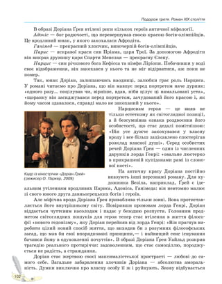 Подорож третя. Роман XIX століття
102
В образі Доріана Ґрея втілені риси кількох героїв античної міфології.
Адоніс — бог родючості, що перевершував своєю красою богів-олімпійців.
Це вродливий юнак, у якого закохалася Афродіта.
Ганімед — прекрасний хлопчик, виночерпій богів-олімпійців.
Парис — яскравої краси син Пріама, царя Трої. За допомогою Афродіти
він викрав дружину царя Спарти Менелая — прекрасну Єлену.
Нарцис — син річкового бога Кефісса та німфи Ліріопи. Побачивши у воді
своє відображення, він закохався у нього та не міг відірватися, аж поки не
помер.
Так, юнак Доріан, залишаючись наодинці, залюбки грає роль Нарциса.
У романі читаємо про Доріана, що він мавпує перед портретом наче дурник:
«одного разу… поцілував чи, вірніше, вдав, ніби цілує ці намальовані уста»,
«щоранку він засиджувався перед портретом, зачудований його красою і, як
йому часом здавалося, справді мало не закоханий у нього».
Нарцисизм героя — це вияв не
тільки естетизму як світоглядної позиції,
а й безсумнівна ознака роздвоєння його
особистості, що стає дедалі помітнішою:
«Він усе дужче закохувався у власну
вроду і все більш зацікавлено спостерігав
розклад власної душі». Серед особистих
речей Доріана Ґрея — один із численних
дарунків лорда Генрі: «овальне люстерко
в прикрашеній купідонами рамі із слоно-
вої кості».
На античну красу Доріана постійно
вказують інші персонажі роману. Для ху-
дожника Безіла, наприклад, Ґрей є іде-
альним утіленням вродливих Париса, Адоніса, Ганімеда: він невтомно малює
зі свого юного друга давньогрецьких богів і героїв.
Але міфічна врода Доріана Ґрея приваблива тільки зовні. Вона протистав-
ляється його внутрішньому світу. Повіривши промовам лорда Генрі, Доріан
віддається чуттєвим насолодам і падає у безодню розпусти. Головним пред-
метом світоглядних пошуків для героя тепер стає втілення в життя філосо-
фії «нового гедонізму», яку Доріан перейняв від лорда Генрі: «Він прагнув ви-
робити цілий новий спосіб життя, що виходив би з розумних філософських
засад, що мав би свої впорядковані принципи,— і найвищий сенс існування
бачився йому в одуховленні почуттів». В образі Доріана Ґрея Уайльд розкрив
трагедію реального протиріччя: задоволенням, що стає самоціллю, породжу-
ється не радість, а страждання.
Доріан стає жертвою своєї максималістської пристрасті — любові до са-
мого себе. Загальне забарвлення злочинів Доріана — абсолютна амораль-
ність. Думки виключно про власну особу її ж і руйнують. Знову відбувається
Кадр із кінострічки «Доріан Ґрей»
(режисер О. Паркер, 2009)
Право для безоплатного розміщення підручника в мережі Інтернет має
Міністерство освіти і науки України http://mon.gov.ua/ та Інститут модернізації змісту освіти https://imzo.gov.ua
 