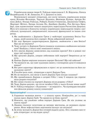 Подорож третя. Роман XIX століття
104
Українською мовою твори О. Уайльда перекладали І. В. Корунець, Олекса
Негребецький, О. М. Ломакіна, Р. І. Доценко та інші.
Поціновувачі західної літератури, які охоче читають українською мовою
прозу Вільяма Фолкнера, Чарльза Діккенса, Фенімора Купера, Артура Ко-
нана Дойла, Оскара Уайльда, Роберта Льюїса Стівенсона, Джонатана Свіфта,
Марґарет Мітчел, Едґара Аллана По, Джеймса Джойса, Рея Дуґласа Бред-
бері, цим задоволенням чимало завдячують перекладам Ростислава Доценка.
Його ім’я вписане в блискучу когорту українських перекладачів творів з анг-
лійської, ірландської, американської, польської, французької та інших літе-
ратур.
1. Ми знайомимося з Доріаном Ґреєм у майстерні художника Безіла Гол-
ворда, який написав його портрет. Яким зображений митець?
2. Як леді Брендон схарактеризувала Доріана, знайомлячи з ним Безіла?
Про що це свідчить?
3. Чому зустріч із Доріаном Ґреєм сповнила художника неабияким натхнен-
ням? Знайдіть у тексті опис зовнішності юнака.
4. Хто змусив Доріана замислитись над власною красою? Хто в романі спо-
відує ідеї гедонізму?
5. Що зрозумів Доріан, уперше побачивши свій портрет? Зверніться до те-
ксту.
6. Навіщо Доріан вирішив показати портрет Безілові? Що той побачив?
7. Чи вважаєте ви, що саме художник винен у спотворенні душі й поведінки
юнака?
8. Які риси характеру сформувалися в героя і як це позначилося на його по-
дальшому житті?
9. З’ясуйте роль книг, літератури в житті Доріана Ґрея.
10. Як ви вважаєте, яке місце в житті Доріана Ґрея посідає кохання?
11. Що приваблювало Доріана в актрисі Сібіл і чому її невдала гра спричи-
нила розрив стосунків?
12. Які зміни сталися на портреті Доріана після розриву з Сібіл?
13. Чому Доріан розуміє, що після загибелі Сібіл у нього більше немає надії?
14. О. Уайльд стверджує: «Художник — не мораліст». Чи підтвердив письмен-
ник фіналом роману власну концепцію?
Проаналізуйте!
1. Справжня таємниця життя — у пошуку краси. Поміркуйте, де і в чому
шукав красу Доріан Ґрей. Чи принесло це йому щастя?
2. Поясніть, що уособлює собою портрет Доріана Ґрея. Як він упливає на
життя героя?
3. Людина спалахує почуттями до витвору мистецтва, до неживого відтво-
рення. Яких міфологічних персонажів нагадує ця ситуація?
4. За вічну молодість Доріан був готовий віддати душу. Хто з відомих вам ге-
роїв літератури і за що віддає душу?
Право для безоплатного розміщення підручника в мережі Інтернет має
Міністерство освіти і науки України http://mon.gov.ua/ та Інститут модернізації змісту освіти https://imzo.gov.ua
 