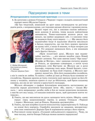 Подорож третя. Роман XIX століття
106
Підсумуємо знання з теми
Літературознавчо-психологічний практикум
1. За цитатами з роману Стендаля «Червоне і чорне» складіть психологічний
портрет юного Жульєна Сореля.
«Це був тендітний, невисокий на зріст юнак вісімнадцяти чи дев’ятна-
дцяти років, з неправильними, але тонкими рисами обличчя і орлиним носом.
Великі чорні очі, які в хвилини спокою виблиску-
вали думкою й вогнем, тепер палали найлютішою
зненавистю. Темно-каштанове волосся росло так
низько, що майже закривало лоб, і в хвилини гніву
це надавало йому злого виразу. <...> Ще змалку його
надзвичайно бліде й задумливе обличчя викликало
в батька передчуття, що син його недовго протягне
на цьому світі, а якщо й виживе, то буде тягарем для
сім’ї. Усі домашні зневажали його, а він ненавидів
своїх братів і батька».
«Крім полум’яної душі, Жульєн мав надзви-
чайну пам’ять... ...він вивчив назубок увесь Новий
Заповіт латиною. Так само вивчив книгу “Про папу”
Жозефа де Местра», чим і здивував спочатку родину
де Реналь, де працював гувернером, а потім чутка
розійшлась усім Вер’єром: як Жульєн дає в руки
Адольфу, старшому сину мера, Новий Заповіт, хлоп-
чик відкриває на будь-якій сторінці, а Жульєн про-
довжує напам’ять. Діти його надзвичайно полюбили,
а він їх зовсім не любив. Та навіть і любов до пані де Реналь була сповнена че-
столюбства. Першим кроком до їхніх стосунків пані просила гроші на його бі-
лизну у чоловіка, записала одного зі слуг до бібліотеки, щоб брати коханому
книжки, які він не міг читати в присутності господаря.
Жульєн обговорює з графом Альтамірою можливість застосування на-
сильства заради досягнення благородної мети: «Ну, знаєте,— сказав Жу-
льєн,— мета виправдовує засоби; якби я був не такою незначною пилинкою,
а мав би хоч яку владу, я б наказав повісити трьох, щоб урятувати життя чо-
тирьом».
2. Уявіть, що вас викликали на дуель захищати честь жінки. Оберіть «даму
серця» серед запропонованих героїнь із роману Стендаля «Червоне
і чорне»: Матильда, пані де Реналь. Відповідь аргументуйте.
3. Уявіть, що вам потрібно скласти психологічну характеристику О. Уайльда
на основі його портрета. Спробуйте виконати це завдання, використову-
ючи опис зовнішності Доріана Ґрея й порівнюючи автора з його героєм.
4. Розгляньте схему-модель «Складові уайльдівського парадокса». Чому, на
ваш погляд, життя Оскара Уайльда можна назвати парадоксом?
К. Мейер Молодший.
Ілюстрація до роману
О. Уайльда
«Портрет Доріана Ґрея»
Право для безоплатного розміщення підручника в мережі Інтернет має
Міністерство освіти і науки України http://mon.gov.ua/ та Інститут модернізації змісту освіти https://imzo.gov.ua
 