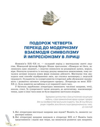 110
ПОДОРОЖ ЧЕТВЕРТА.
ПЕРЕХІД ДО МОДЕРНІЗМУ.
ВЗАЄМОДІЯ СИМВОЛІЗМУ
Й ІМПРЕСІОНІЗМУ В ЛІРИЦІ
Помежів’я XIX–XX ст. — складний період у мистецькому житті люд-
ства. Німецький філософ Фрідріх Ніцше проголосив: «Померли всі боги, за-
лишилась одна людина!», і людство опинилося на роздоріжжі думок, моралі,
віри. Осягнути сучасність із погляду розуму виявилося неможливим, тому по-
чалися активні пошуки нових форм пізнання дійсності. Мистецтво теж зна-
ходило нові способи відображення змін, що сталися насамперед у людській
свідомості. Складністю та суперечливістю історичної доби обумовлені своєрід-
ність і розмаїття світового літературного процесу. Література на межі XIX–
XX ст. була повністю заглиблена в усі перипетії свого часу.
У багатьох зарубіжних літературах виникають численні напрями, течії,
школи, стилі. Їх суперечності часом доходять до антогонізму, взаємозапере-
чення, адже в інші часи вони не були виражені настільки яскраво.
Буржуазне суспільство з його усталеною концепцією
людини, з його прямолінійною вірою в розум і прогрес
для них [модерністів] припинило існувати. Там, де інші бачили
розум і порядок, вони бачили лише ірраціональність і хаос.
Д. Солстад
1. Які літературно-мистецькі напрями вам відомі? Назвіть їх, визначте ха-
рактерні ознаки.
2. Які літературні напрями панували в літературі ХІХ ст.? Назвіть їхніх
представників і відомі вам твори, що визначили розвиток цих напрямів.
Право для безоплатного розміщення підручника в мережі Інтернет має
Міністерство освіти і науки України http://mon.gov.ua/ та Інститут модернізації змісту освіти https://imzo.gov.ua
 