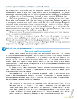 Значення художньої літератури для людини й людства XXI століття
9
по-справжньому переживати те, що написано у книзі. Візуальні мистецтва не
стимулюють уяви читача так, як це робить книга: вони подають уже готову
картинку, там немає співтворчості, і цим книга вигідно відрізняється від кіно
чи телебачення, це її особливість у боротьбі за увагу людини XXI століття.
Художня література — це безмежний світ, у якому постає безліч про-
блем для розв’язання. Цей світ має багато призначень. Знання літератури
є важливою ознакою освіченої, культурної, інтелігентної людини. Водночас
художні твори містять своєрідну шкалу духовних і моральних цінностей, на-
копичених людством упродовж тисячоліть, знайомлять нас із життям, побу-
том, звичаями, світоглядом і культурою різних народів. Зрештою, читанням
просто насолоджуються. Ось як багато може Книга!
Художня книга й високе письменницьке слово залишатимуться супутни-
ками також наступних поколінь.
Саме тому мета та завдання курсу «Зарубіжна література» полягає не
тільки в тому, щоб пізнавати життя та знайомитися з новими героями і кра-
їнами, а й виховувати себе естетично, формувати свою особистість.
Сучасна журналістка, письменниця і блоґерка Енні Мюллер написала
справжню сповідь про те, навіщо потрібно читати.
Світ літератури в цікавих фактах
Яка книга у світі найцікавіша?
Немає двох людей, які відповіли б на це питання однаково. Так, згідно
з одним із численних опитувань, звання найцікавішої книги здобув новітній
бестселер британської письменниці Е. Л. Джеймс — трилогія «П’ятдесят від-
тінків сірого», «На п’ятдесят відтінків темніше» і «П’ятдесят відтінків сво-
боди». Ще б пак, у рік видання першої частини, 2012-го, лише за три місяці
було продано 15 мільйонів примірників! А між тим справжніх поціновувачів
літератури книга не вразила.
За іронією долі, у Книзі рекордів Ґіннесса перше місце за продажами посі-
дає... Книга рекордів Ґіннесса! Її перекладено 52 мовами світу, а обсяг прода-
жів сягає близько півмільярда.
Наступною йде, хоча й зі значним відривом, книга з англійської кла-
сики — історичний роман Чарльза Діккенса «Повість про два міста». Від часу
його видання в середині XIX століття продано, за приблизними підрахунками,
не менше ніж 200 мільйонів примірників.
1. Чи згодні ви з твердженням аргентинського письменника Хорхе Луїса
Борхеса про те, що «книга — не просто словесний пристрій або набір
таких пристроїв; книга — це діалог, зав’язаний з читачем, інтонація, на-
дана його голосу, і низка мінливих і незламних образів, що запали йому
в пам’ять. Цьому діалогові немає кінця...»? Розкажіть, який діалог і з ге-
роями яких книг ви хотіли б провести наступного навчального року.
Право для безоплатного розміщення підручника в мережі Інтернет має
Міністерство освіти і науки України http://mon.gov.ua/ та Інститут модернізації змісту освіти https://imzo.gov.ua
 