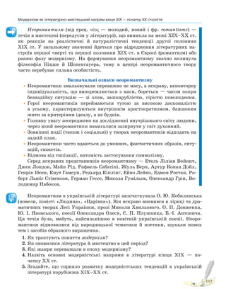 117
Модернізм як літературно-мистецький напрям кінця XIX — початку XX століття
Неоромантизм (від грец. νέος — молодий, новий і фр. romantisme) —
течія в мистецтві (передусім у літературі), що виникла на межі XIX–XX ст.
як реакція на реалістичні й натуралістичні тенденції другої половини
XIX ст. У загальному значенні йдеться про відродження літературних на-
строїв першої чверті та першої половини XIX ст. в Європі (романтизм) або
ранню фазу модернізму. На формування неоромантизму значно вплинула
філософія Ніцше й Шопенгауера, тому в центрі неоромантичного твору
часто перебуває сильна особистість.
Визначальні ознаки неоромантизму
•Неоромантики змальовували переважно не масу, а яскраву, неповторну
індивідуальність, що виокремлюється з маси, бореться — часом попри
безнадійну ситуацію — зі злом, зашкарублістю, сірістю повсякдення.
•Герої неоромантиків переймаються тугою за високою досконалістю
в усьому, характеризуються внутрішнім аристократизмом, бажанням
жити за критеріями ідеалу, а не буднів.
•Головну увагу зосереджено на дослідженні внутрішнього світу людини,
через який неоромантики намагалися зазирнути у світ духовний.
•Зовнішні події (також і соціальні) у творах неоромантиків відходять на
задній план.
•Неоромантики часто вдаються до умовних, фантастичних образів, ситу-
ацій, сюжетів.
•Відмова від типізації, натомість застосування символізму.
Серед яскравих представників неоромантизму — Етель Ліліан Войнич,
Джек Лондон, Майн Рід, Рафаель Сабатіні, Жуль Верн, Артур Конан Дойл,
Генрік Ібсен, Кнут Гамсун, Редьярд Кіплінґ, Ейно Лейно, Едмон Ростан, Ро-
берт Льюїс Стівенсон, Герман Гессе, Микола Гумільов, Олександр Грін, Во-
лодимир Набоков.
Неоромантизм в українській літературі започаткувала О. Ю. Кобилянська
(новели, повісті «Людина», «Царівна»). Він яскраво виявився в ліриці та дра-
матичних творах Лесі Українки, прозі Миколи Хвильового, О. П. Довженка,
Ю. І. Яновського, поезії Олександра Олеся, Є. П. Плужника, Б.-І. Антонича.
Ця течія була, мабуть, найсильнішою в новітній українській поезії. Неоро-
мантики відмовилися від народницької тематики й поетики, шукали нових
тем і засобів образного вираження.
1. Як трактують поняття модернізм?
2. Як оновилися література й мистецтво в цей період?
3. Які жанри переважали в епоху модернізму?
4. Назвіть основні модерністські напрями в літературі кінця XIX — по-
чатку XX ст.
5. Згадайте, що сприяло розвитку модерністських тенденцій в українській
літературі порубіжжя XIX–XX ст.
Право для безоплатного розміщення підручника в мережі Інтернет має
Міністерство освіти і науки України http://mon.gov.ua/ та Інститут модернізації змісту освіти https://imzo.gov.ua
 