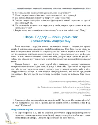 Подорож четверта. Перехід до модернізму. Взаємодія символізму й імпресіонізму в ліриці
118
6. Кого вважають зачинателем українського модернізму?
7. Назвіть представників символізму в мистецтві та літературі.
8. Що вам найбільше імпонує у творчості імпресіоністів?
9. Стисло схарактеризуйте розвиток французької поезії середини — другої
половини XIX ст.
10. Що передусім намагалися передати у своїх творах представники модер-
ністських течій?
11. Твори якого мистецького напряму сподобалися вам найбільше? Чому?
Шарль Бодлер — пізній романтик
і зачинатель модернізму
Його називали «королем поетів, справжнім Богом», «апостолом сучас-
ності» й аморальною людиною, напівбожевільним. Про його твори спереча-
лися і сперечаються донині — літературознавці, поети, пересічні читачі. Усе-
світнє визнання прийшло до поета лише через сто років після того, як його не
стало. Митец залишив по собі поетичний світ, де душа веде одвічний двобій із
собою, але ніколи не зупиняється у постійних пошуках незнаної й прекрасної
Таїни.
Шарль Бодлер — поет, політичний діяч, журналіст, мистецтвознавець,
неперевершений перекладач новел Едґара Аллана По. Бунтівний за характе-
ром, він почав творити на нових творчих та естетичних засадах, увів у літе-
ратуру поняття модерн, а саме модерн літературознавці вважають предтечею
символізму. Багато поетів наступних поколінь узяли за взірець його твор-
чість.
Людське життя не варте одного рядка Бодлера.
Р. Акутаґава
Бог дав мені життя фізичне, Бодлер дав мені життя духовне.
І. Ю. Петровцій
Бодлер… Цей король поетів, справжній бог.
А. Рембо
1. Прокоментуйте вислови відомих людей про Ш. Бодлера. Як ви розумієте їх?
2. Чи зустрілися вам якісь цікаві думки інших поетів, критиків про Бод-
лера? Які саме?
Інтерактивна вправа
•За інфографікою зі с. 119 та іншими джерелами інформації (інтернет-ре-
сурсами, сучасними енциклопедіями) схарактеризуйте особливості твор-
чості Шарля Бодлера. Створіть презентацію за цією темою.
Право для безоплатного розміщення підручника в мережі Інтернет має
Міністерство освіти і науки України http://mon.gov.ua/ та Інститут модернізації змісту освіти https://imzo.gov.ua
 
