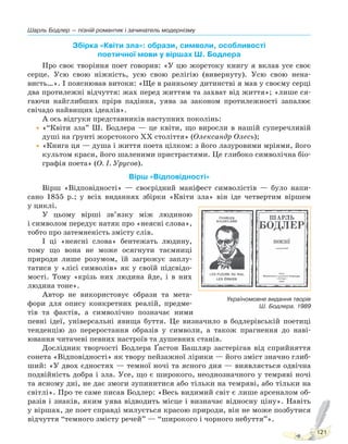 Шарль Бодлер — пізній романтик і зачинатель модернізму
121
Збірка «Квіти зла»: образи, символи, особливості
поетичної мови у віршах Ш. Бодлера
Про своє творіння поет говорив: «У цю жорстоку книгу я вклав усе своє
серце. Усю свою ніжність, усю свою релігію (вивернуту). Усю свою нена-
висть…». І пояснював витоки: «Ще в ранньому дитинстві я мав у своєму серці
два протилежні відчуття: жах перед життям та захват від життя»; «лише ся-
гаючи найглибших прірв падіння, уява за законом протилежності запалює
свічадо найвищих ідеалів».
А ось відгуки представників наступних поколінь:
•«“Квіти зла” Ш. Бодлера — це квіти, що виросли в нашій суперечливій
душі на ґрунті жорстокого ХХ століття» (Олександр Олесь);
•«Книга ця — душа і життя поета цілком: з його лазуровими мріями, його
культом краси, його шаленими пристрастями. Це глибоко символічна біо-
графія поета» (О. І. Урусов).
Вірш «Відповідності»
Вірш «Відповідності» — своєрідний маніфест символістів — було напи-
сано 1855 р.; у всіх виданнях збірки «Квіти зла» він іде четвертим віршем
у циклі.
У цьому вірші зв’язку між людиною
і символом передує натяк про «неясні слова»,
тобто про затемненість змісту слів.
І ці «неясні слова» бентежать людину,
тому що вона не може осягнути таємниці
природи лише розумом, їй загрожує заплу-
татися у «лісі символів» як у своїй підсвідо-
мості. Тому «крізь них людина йде, і в них
людина тоне».
Автор не використовує образи та мета-
фори для опису конкретних реалій, предме-
тів та фактів, а символічно позначає ними
певні ідеї, універсальні явища буття. Це визначило в бодлерівській поетиці
тенденцію до переростання образів у символи, а також прагнення до наві-
ювання читачеві певних настроїв та душевних станів.
Дослідник творчості Бодлера Ґастон Башляр застерігав від сприйняття
сонета «Відповідності» як твору пейзажної лірики — його зміст значно глиб-
ший: «У двох єдностях — темної ночі та ясного дня — виявляється одвічна
подвійність добра і зла. Усе, що є широкого, неоднозначного у темряві ночі
та ясному дні, не дає змоги зупинитися або тільки на темряві, або тільки на
світлі». Про те саме писав Бодлер: «Весь видимий світ є лише арсеналом об-
разів і знаків, яким уява відводить місце і визначає відносну ціну». Навіть
у віршах, де поет справді милується красою природи, він не може позбутися
відчуття “темного змісту речей” — “широкого і чорного небуття”».
Україномовне видання творів
Ш. Бодлера. 1989
Право для безоплатного розміщення підручника в мережі Інтернет має
Міністерство освіти і науки України http://mon.gov.ua/ та Інститут модернізації змісту освіти https://imzo.gov.ua
 