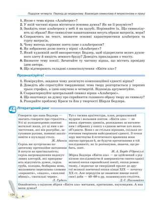 Подорож четверта. Перехід до модернізму. Взаємодія символізму й імпресіонізму в ліриці
124
1. Якою є тема вірша «Альбатрос»?
2. У якій частині вірша міститься основна думка? Як ви її розумієте?
3. Знайдіть опис альбатроса у небі й на палубі. Порівняйте їх. Що символізу-
ють ці образи? Яке символічне навантаження несуть образи матросів, моря?
4. Спираючись на текст, визначте основні характеристики альбатроса та
гурту матросів.
5. Чому митець порівнює поета саме з альбатросом?
6. Як зображено долю поета у вірші «Альбатрос»?
7. Який художній засіб використовує Бодлер, щоб підкреслити велич духов-
ного злету й ницість земного бруду? Доведіть прикладами з тексту.
8. Визначте тему поезії. Зачитайте ту частину вірша, що містить провідну
ідею автора.
9. Що відтворюють складові словосполучення «Квіти зла»?
Проаналізуйте!
1. Поміркуйте, завдяки чому досягнуто композиційної єдності вірша?
2. Доведіть або спростуйте твердження: тема твору розгортається у перших
трьох строфах, а ідею озвучено в четвертій. Відповідь аргументуйте.
3. Схарактеризуйте центральний символ вірша «Альбатрос».
4. Що наштовхує на думку про сприйняття головного образу твору як символу?
5. Розкрийте проблему Краси та Зла у творчості Шарля Бодлера.
Літературний ринг
Говорити про пана Бодлера —
значить говорити про страхіття…
Усі ці холоднокровно описані
могильні жахи, усі ці ями з не-
чистотами, які він розгрібає, за-
сукавши рукави, повинні запліс-
нявіти в шухлядці столу.
Ж. Абанса
Скрізь ми зустрічаємо по-
дитячому претензійне натхнення
й потуги на оригінальність;
скрізь нагромадження надокуч-
ливих алегорій, які прикрива-
ють відсутність думок, скрізь
груба, холодна, безбарвна мова,
мальовничо пересипана словами
«паразити», «падло», «жахливі
вбивці», «могильні черви».
Л. Гудаль
Тут є таємна архітектура, план, розрахований
мудрим і вольовим поетом. «Квіти зла» — не
низка ліричних уривків, розкиданих за натхнен-
ням і зібраних у книгу з єдиною метою хоч якось
об’єднати. Вони є не стільки віршами, скільки по-
етичним творінням найсуровішої єдності. З точки
зору мистецтва й естетичного враження вони
значно програли б, не будучи прочитаними в тій
послідовності, як їх розташував, знаючи, що ро-
бить, поет.
Ж. А. Барбе д’Оревіллі
Збірка Бодлера «Квіти зла» — це здійснений з рід-
кісною послідовністю й завершеністю синтез однієї
великої епохи європейської поезії, епохи роман-
тизму, і водночас це своєрідний пролог до дру-
гої великої поетичної епохи кінця ХІХ — початку
ХХ ст. Але передусім це знаменне явище поезії
своєї доби — 40–60-х рр. позаминулого століття.
Д. С. Наливайко
Ознайомтесь з оцінкою збірки «Квіти зла» митцями, критиками, науковцями. А яка
ваша думка?
Право для безоплатного розміщення підручника в мережі Інтернет має
Міністерство освіти і науки України http://mon.gov.ua/ та Інститут модернізації змісту освіти https://imzo.gov.ua
 