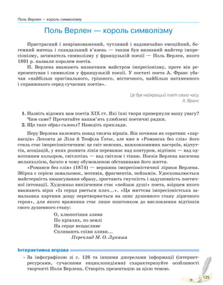 Поль Верлен — король символізму
125
Поль Верлен — король символізму
Пристрасний і неврівноважений, чутливий і надзвичайно емоційний, бо-
гемний митець і скандальний в’язень — таким був визнаний майстер імпре-
сіонізму, зачинатель символізму у французькій поезії — Поль Верлен, якого
1891 р. назвали королем поетів.
П. Верлена вважають визначним майстром імпресіонізму, проте він ре-
презентував і символізм у французькій поезії. У постаті поета А. Франс уба-
чав «найбільш оригінального, грішного, містичного, найбільш натхненного
і справжнього серед сучасних поетів».
Це був найкращий поет свого часу.
А. Франс
1. Назвіть відомих вам поетів ХІХ ст. Які їхні твори привернули вашу увагу?
Чим саме? Прочитайте напам’ять улюблені поетичні рядки.
2. Що таке образ-символ? Наведіть приклади.
Перу Верлена належить понад тисяча віршів. Він починав як соратник «пар-
насців» Леконта де Ліля й Теофіла Ґотьє, але вже в «Романсах без слів» його
стиль стає імпресіоністичним: це світ неясних, важковловимих настроїв, відчут-
тів, асоціацій, у яких розмита лінія переважає над контуром, відтінок — над од-
нотонним кольором, світлотінь — над світлом і тінню. Поезія Верлена насичена
меланхолією, багато в чому обумовленою обставинами його життя.
«Романси без слів» (1874) — вершина імпресіоністичної лірики Верлена.
Збірка є серією замальовок, мотивів, фрагментів, пейзажів. Удосконалюється
майстерність нюансування образу, зростають гнучкість і задушевність поетич-
ної інтонації. Художньо викінченим стає «пейзаж душі» поета, взірцем якого
вважають вірш «Із серця рветься плач...». «Ця миттєва імпресіоністська за-
мальовка картини дощу перетворюється на опис душевного стану ліричного
героя», для якого враження стає лише поштовхом до висловлення відтінків
свого душевного стану:
О, хлюпотіння зливи
По крівлях, по землі
На серце нещасливе
Спливають співи зливи...
Переклад М. О. Лукаша
Інтерактивна вправа
•За інфографікою зі с. 126 та іншими джерелами інформації (інтернет-
ресурсами, сучасними енциклопедіями) схарактеризуйте особливості
творчості Поля Верлена. Створіть презентацію за цією темою.
Право для безоплатного розміщення підручника в мережі Інтернет має
Міністерство освіти і науки України http://mon.gov.ua/ та Інститут модернізації змісту освіти https://imzo.gov.ua
 