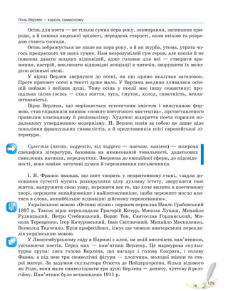 Поль Верлен — король символізму
129
Осінь для поета — не тільки сумна пора року, завмирання, засинання при-
роди, а й символ людської зрілості, переддень старості, коли втіхою та розра-
дою стають спогади.
Осінь зображується не лише як пора року, а й як журба, утома, утрата чо-
гось прекрасного чи щось сумне. Нам незрозумілий сум героя, але поезія й не
повинна давати жодних відповідей, адже головне для неї — створити вра-
ження, настрій, викликати відповідні асоціації в читачів, зворушити їх мело-
дією осінньої пісні.
У вірші Верлен звернувся до осені, на що прямо вказував заголовок.
Проте прикмет осені в тексті дуже мало. У Верлена воєдино зливалися осін-
ній пейзаж і пейзаж душі. Тому осінь у поезії має іншу семантику: про-
щальна пісня (осінь — схил життя, туга, смуток, холод, самотність, невла-
штованість).
Вірш Верлена, що вирізняється естетичним змістом і вишуканою фор-
мою, став справжнім виявом «нового поетичного мистецтва», протиставленого
правилам класицизму й раціоналізму. Художні відкриття поета сприяли по-
дальшому утвердженню модернізму. П. Верлен повів за собою не лише ціле
покоління французьких символістів, а й представників усієї європейської лі-
тератури.
Сугестія (латин. suggestio, від suggero — навчаю, навіюю) — жанрова
специфіка літератури, базована на нюансованій тональності, додаткових
смислових натяках, передчуттях. Звернена до емоційної сфери, до підсвідо-
мості, вона навіює читачеві думки й переживання письменника.
І. Я. Франко вважав, що поет творить у непритомному стані, «задля до-
конання сугестії мусить розворушити цілу духовну істоту, зворушити своє
життя, напружити свою уяву, пережити все те, що хоче вилити в поетичному
творі, пережити якнайповніше і найінтенсивніше, щоби пережите могло вли-
тися в слова, якнайбільше відповідні дійсному переживанню».
Українською мовою «Осінню пісню» першим переклав Павло Грабовський
1897 р. Також вірш перекладали Григорій Кочур, Микола Лукаш, Михайло
Рудницький, Петро Стебницький, Борис Тен, Святослав Гординський, Ми-
кола Терещенко, Ігор Качуровський, Іван Світличний, Михайло Москаленко,
Всеволод Ткаченко. Крім професійних, існує ще чимало аматорських перекла-
дів українською мовою.
У Люксембурзькому саду в Парижі є алея, на якій височіють пам’ятники,
увічнюючи поетів. Серед них — пам’ятник Верлену. Це мармурова скульп-
турна група: лиса голова Верлена, що нагадує і голову Сократа, і голову
Фавна, а під нею три символічні фігури — хлопчика, молодої жінки та ста-
рої матері. За задумом скульптора Оґюста де Нейдерхорсена, більш відомого
як Родо, вони мали символізувати три душі Верлена — дитячу, чуттєву й релі-
гійну. Пам’ятник було встановлено 1911 р.
Право для безоплатного розміщення підручника в мережі Інтернет має
Міністерство освіти і науки України http://mon.gov.ua/ та Інститут модернізації змісту освіти https://imzo.gov.ua
 