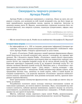 Своєрідність творчого розвитку Артюра Рембо
131
Своєрідність творчого розвитку
Артюра Рембо
Артюра Рембо в літературі порівнюють з кометою. Лише на мить він уві-
рвався в поезію, але залишив по собі такий яскравий слід, що його твори до-
нині приваблюють надзвичайною силою, красою та енергією. Ангелом та
демоном назвав поета П. Верлен, захоплюючись стрімким польотом його по-
етичної фантазії, яка ширяла в різних, подекуди суперечливих, сферах люд-
ського духу.
Рембо, перебудувавши всю поетику,
зумів знайти шлях до найшаленішої краси.
Пабло Неруда
•Що ви запам’ятали про А. Рембо після знайомства з біографією П. Верлена?
Інтерактивна вправа
•За інфографікою зі с. 132 та іншими джерелами інформації (інтернет-ре-
сурсами, сучасними енциклопедіями) схарактеризуйте особливості твор-
чості Артюра Рембо. Створіть презентацію за цією темою.
У сонеті «Голосівки» Рембо пропонує новий принцип формування образу,
який будується на вільній асоціації між звуком і кольором, на зорових вра-
женнях. Як і більшість віршів Рембо, «Голосівки» мають безліч трактувань.
Наприклад, одне з них пропонує розглядати вірш як символічну картину люд-
ського буття: від темряви (чорний колір А) до світла (білий колір Е), через
бурхливі пристрасті (червоний колір І) до мудрості (зелений колір У) і пі-
знання таємниці Всесвіту (синій колір О). Важливу роль у «Голосівках» віді-
грає принцип контрастності: чорне — біле, смерть — життя, потворне — пре-
красне, швидкоплинне — випадкове. Рембо використовує форму сонета, який
традиційно містить тезу, антитезу та їхній синтез, тобто в самій будові за-
кладена суперечність, і це дозволяє вважати «Голосівки» зразком символіст-
ського пошуку «відповідностей» між різними началами життя, зразком пано-
рамної картини Всесвіту.
Інше трактування співзвучне фразеологізму «від альфи до омеги» (від по-
чатку до кінця).
Уподібнення голосного звука кольору означало нехтування словом як
смисловою одиницею, як носієм певного значення. Звук, ізольований від сми-
слового контексту, набуває функції навіювання, прямого впливу на почуття,
сугестивності, за допомогою чого й виявляється «невідоме». У Рембо непізна-
ваним стає все просте й відчутне.
Життя, побачене очима ліричного героя поезії Рембо, різнокольорове,
а сам автор сповнений захоплення перед безмежністю і величчю Творіння.
Право для безоплатного розміщення підручника в мережі Інтернет має
Міністерство освіти і науки України http://mon.gov.ua/ та Інститут модернізації змісту освіти https://imzo.gov.ua
 
