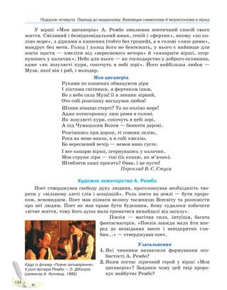 Подорож четверта. Перехід до модернізму. Взаємодія символізму й імпресіонізму в ліриці
134
У вірші «Моя циганерія» А. Рембо змалював поетичний спосіб свого
життя. Сміливий і безвідповідальний юнак, геній і «фертик», якому «по ко-
ліно море», з дірками в кишенях (тобто без грошей), а в голові «лиш рими»,
мандрує без мети. Голод і холод його не бентежать, у нього є найвище для
поета щастя — хмеліти від «вересневого вечора» й «капарити вірші, згор-
нувшись у калачик». Небо для нього — як господарство у доброго селянина,
адже «як зозулясті кури, сокочуть в небі зорі». Його найбільша любов —
Муза, якої він і раб, і володар.
Моя циганерія
Руками по кишенях обмацуючи діри
І ліктями світивши, я фертиком ішов,
Бо з неба сяла Муза! її я ленник вірний,
Ото собі розкішну вигадував любов!
Штани нінащо стерті? Та по коліно море!
Адже котигорошку лиш рими в голові.
Як зозулясті кури, сокочуть в небі зорі,
А під Чумацьким Возом — банкети дарові.
Розсівшись при дорозі, ті гомони лелію,
Роса на мене впала, а я собі хмелію,
Бо вересневий вечір — немов вино густе.
І все капарю вірші, згорнувшись у калачик.
Мов струни ліри — тіні (їх копаю, як м’ячик).
Штиблети каші просять? Овва, і це пусте!
Переклад В. С. Стуса
Художнє новаторство А. Рембо
Поет стверджував свободу духу людини, проголошував необхідність тво-
рити у «вільному злеті слів і асоціацій». Роль поета на землі — бути проро-
ком, ясновидцем. Поет мав пізнати велику таємницю Всесвіту та розповісти
про неї людям. Поет не мав права бути буденним, йому судилося побачити
«вічне життя, тому його душа мала триматися якнайдалі від загалу».
Поезія — магічна сила, інтуїція, багата
фантасмагорія. «Поезія завжди мала йти впе-
ред до незвіданих висот і невідкритих гли-
бин...» — стверджував поет.
Узагальнення
1. Які чинники визначили формування осо-
бистості А. Рембо?
2. Яким постає ліричний герой у вірші «Моя
циганерія»? Завдяки чому цей твір проро-
кує майбутнє Рембо?
Кадр із фільму «Повне затьмарення».
У ролі Артюра Рембо — Л. ДіКапріо
(режисер А. Холланд, 1995)
Право для безоплатного розміщення підручника в мережі Інтернет має
Міністерство освіти і науки України http://mon.gov.ua/ та Інститут модернізації змісту освіти https://imzo.gov.ua
 