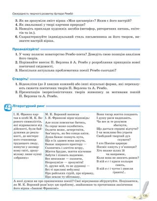 Своєрідність творчого розвитку Артюра Рембо
135
3. Як ви зрозуміли зміст вірша «Моя циганерія»? Яким є його настрій?
4. Як змальовані у творі картини природи?
5. Наведіть приклади художніх засобів (метафор, риторичних питань, епіте-
тів та ін.).
6. Схарактеризуйте індивідуальний стиль письменника за його твором, ви-
значте настрій вірша.
Проаналізуйте!
1. У чому полягає новаторство Рембо-поета? Доведіть свою позицію аналізом
його творів.
2. Порівняйте внесок П. Верлена й А. Рембо у розробляння принципів нової
поетичної свідомості.
3. Наскільки актуальна проблематика поезії Рембо сьогодні?
Створіть!
1. Відеокліпи (до 3 хвилин кожний) або інші візуальні форми, які переказу-
ють сюжети поетичних творів П. Верлена та А. Рембо.
2. Презентацію імпресіоністичних творів живопису за мотивами поезій
П. Верлена та А. Рембо.
Літературний ринг
І. Я. Франко кар-
тав в особі М. К. Во-
роного символістів,
які відривалися від
дійсності, були бай-
дужими до реаль-
ності, до нестерп-
ного становища
трудящого люду,
живучи у захмар-
ному світі, зрозу-
мілому лише купці
«обраних»
М. К. Вороний написав
І. Я. Франкові вірш-відповідь:
Але коли повсякчас битись,
То серце може озлобитись.
Охляти може, зачерствіти,
Зав’януть, як без сонця квіти.
Душа бажає скинуть пута,
Що в їх здавен вона закута,
Бажає ширшого простору —
Схопитись і злетіти вгору,
Життя брудне, життя нікчемне
Забути і пізнать надземне.
Все неосяжне — охопити,
Незрозуміле — зрозуміти!
О, друже мій, то не дурниці —
Всі ті щасливі небулиці
Про райських гурій, про нірвану,
Про землю ту обітовану.
Вони тягар життя скидають
І душу раєм надихають.
Чи все ж те розумом
збагнути,
Що дасться серцеві відчути?
І чи можливо без утрати
Свобідний творчий дух
скувати?
І хто Поезію-царицю
Посміє кинуть у в’язницю?
Хто вкаже шлях їй
чи напрямок,
Коли вона не зносить рамок?
В ній в с і краси кольори
сяють,
В ній в с і чуття і змисли
грають!..
А якої думки ви про призначення поезії? Свої міркування обґрунтуйте. Поцікавтеся,
як М. К. Вороний розв’язує цю проблему, знайшовши та прочитавши закінчення
його вірша «Іванові Франкові»
Право для безоплатного розміщення підручника в мережі Інтернет має
Міністерство освіти і науки України http://mon.gov.ua/ та Інститут модернізації змісту освіти https://imzo.gov.ua
 