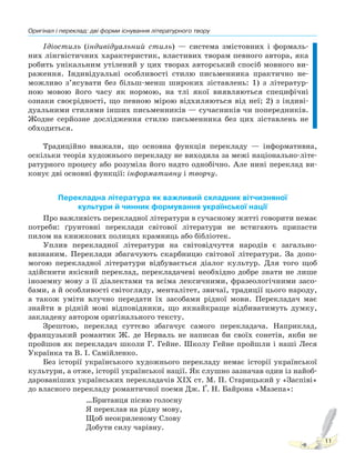 Оригінал і переклад: дві форми існування літературного твору
11
Ідіостиль (індивідуальний стиль) — система змістовних і формаль-
них лінгвістичних характеристик, властивих творам певного автора, яка
робить унікальним утілений у цих творах авторський спосіб мовного ви-
раження. Індивідуальні особливості стилю письменника практично не-
можливо з’ясувати без більш-менш широких зіставлень: 1) з літератур-
ною мовою його часу як нормою, на тлі якої виявляються специфічні
ознаки своєрідності, що певною мірою відхиляються від неї; 2) з індиві-
дуальними стилями інших письменників — сучасників чи попередників.
Жодне серйозне дослідження стилю письменника без цих зіставлень не
обходиться.
Традиційно вважали, що основна функція перекладу — інформативна,
оскільки теорія художнього перекладу не виходила за межі національно-літе-
ратурного процесу або розуміла його надто однобічно. Але нині переклад ви-
конує дві основні функції: інформативну і творчу.
Перекладна література як важливий складник вітчизняної
культури й чинник формування української нації
Про важливість перекладної літератури в сучасному житті говорити немає
потреби: ґрунтовні переклади світової літератури не встигають припасти
пилом на книжкових полицях крамниць або бібліотек.
Уплив перекладної літератури на світовідчуття народів є загально-
визнаним. Переклади збагачують скарбницю світової літератури. За допо-
могою перекладної літератури відбувається діалог культур. Для того щоб
здійснити якісний переклад, перекладачеві необхідно добре знати не лише
іноземну мову з її діалектами та всіма лексичними, фразеологічними засо-
бами, а й особливості світогляду, менталітет, звичаї, традиції цього народу,
а також уміти влучно передати їх засобами рідної мови. Перекладач має
знайти в рідній мові відповідники, що якнайкраще відбиватимуть думку,
закладену автором оригінального тексту.
Зрештою, переклад суттєво збагачує самого перекладача. Наприклад,
французький романтик Ж. де Нерваль не написав би своїх сонетів, якби не
пройшов як перекладач школи Г. Гейне. Школу Гейне пройшли і наші Леся
Українка та В. І. Самійленко.
Без історії українського художнього перекладу немає історії української
культури, а отже, історії української нації. Як слушно зазначав один із найоб-
дарованіших українських перекладачів ХІХ ст. М. П. Старицький у «Заспіві»
до власного перекладу романтичної поеми Дж. Ґ. Н. Байрона «Maзепа»:
…Британця пісню голосну
Я переклав на рідну мову,
Щоб неокриленому Слову
Добути силу чарівну.
Право для безоплатного розміщення підручника в мережі Інтернет має
Міністерство освіти і науки України http://mon.gov.ua/ та Інститут модернізації змісту освіти https://imzo.gov.ua
 