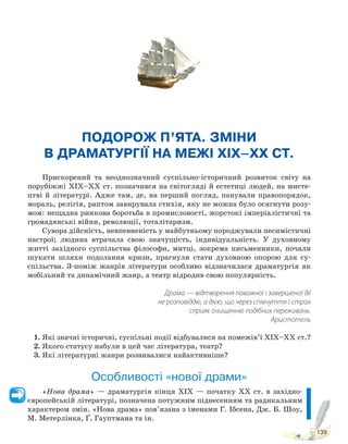 139
ПОДОРОЖ П’ЯТА. ЗМІНИ
В ДРАМАТУРГІЇ НА МЕЖІ XIX–XX СТ.
Прискорений та неоднозначний суспільно-історичний розвиток світу на
порубіжжі ХІХ–ХХ ст. позначився на світогляді й естетиці людей, на мисте-
цтві й літературі. Адже там, де, на перший погляд, панували правопорядок,
мораль, релігія, раптом завирувала стихія, яку не можна було осягнути розу-
мом: нещадна ринкова боротьба в промисловості, жорстокі імперіалістичні та
громадянські війни, революції, тоталітаризм.
Сувора дійсність, невпевненість у майбутньому породжували песимістичні
настрої; людина втрачала свою значущість, індивідуальність. У духовному
житті західного суспільства філософи, митці, зокрема письменники, почали
шукати шляхи подолання кризи, прагнули стати духовною опорою для су-
спільства. З-поміж жанрів літератури особливо відзначилася драматургія як
мобільний та динамічний жанр, а театр відродив свою популярність.
Драма — відтворення поважної і завершеної дії
не розповіддю, а дією, що через співчуття і страх
сприяє очищенню подібних переживань.
Аристотель
1. Які значні історичні, суспільні події відбувалися на помежів’ї ХІХ–ХХ ст.?
2. Якого статусу набули в цей час література, театр?
3. Які літературні жанри розвивалися найактивніше?
Особливості «нової драми»
«Нова драма» — драматургія кінця ХІХ — початку ХХ ст. в західно-
європейській літературі, позначена потужним піднесенням та радикальним
характером змін. «Нова драма» пов’язана з іменами Г. Ібсена, Дж. Б. Шоу,
М. Метерлінка, Ґ. Гауптмана та ін.
Право для безоплатного розміщення підручника в мережі Інтернет має
Міністерство освіти і науки України http://mon.gov.ua/ та Інститут модернізації змісту освіти https://imzo.gov.ua
 