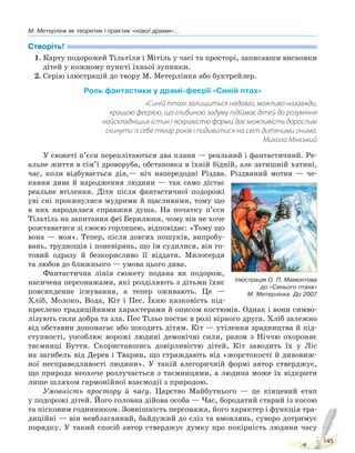 М. Метерлінк як теоретик і практик «нової драми»...
145
Створіть!
1. Карту подорожей Тільтіля і Мітіль у часі та просторі, записавши висновки
дітей у кожному пункті їхньої зупинки.
2. Серію ілюстрацій до твору М. Метерлінка або буктрейлер.
Роль фантастики у драмі-феєрії «Синій птах»
«Синій птах» залишиться надовго, можливо назавжди,
кращою феєрією, що глибиною задуму підіймає дітей до розуміння
найскладніших істин і яскравістю форми дає можливість дорослим
скинути із себе тягар років і подивитися на світ дитячими очима.
Микола Мінський
У сюжеті п’єси переплітаються два плани — реальний і фантастичний. Ре-
альне життя в сім’ї дроворуба, обстановка в їхній бідній, але затишній хатині,
час, коли відбувається дія,— ніч напередодні Різдва. Різдвяний мотив — че-
кання дива й народження людини — так само дістає
реальне втілення. Діти після фантастичної подорожі
уві сні прокинулися мудрими й щасливими, тому що
в них народилася справжня душа. На початку п’єси
Тільтіль на запитання феї Берилюни, чому він не хоче
розставатися зі своєю горлицею, відповідає: «Тому що
вона — моя». Тепер, після довгих пошуків, випробу-
вань, труднощів і поневірянь, що їм судилися, він го-
товий одразу й безкорисливо її віддати. Милосердя
та любов до ближнього — умова цього дива.
Фантастична лінія сюжету подана як подорож,
насичена персонажами, які розділяють з дітьми їхнє
повсякденне існування, а тепер оживають. Це —
Хліб, Молоко, Вода, Кіт і Пес. Їхню казковість під-
креслено традиційними характерами й описом костюмів. Однак і вони симво-
лізують сили добра та зла. Пес Тільо постає в ролі вірного друга. Хліб залежно
від обставин допомагає або шкодить дітям. Кіт — утілення зрадництва й під-
ступності, уособлює ворожі людині демонічні сили, разом з Ніччю охороняє
таємниці Буття. Скориставшись довірливістю дітей, Кіт заводить їх у Ліс
на загибель від Дерев і Тварин, що страждають від «жорстокості й дивовиж-
ної несправедливості людини». У такій алегоричній формі автор стверджує,
що природа неохоче розлучається з таємницями, а людина може їх відкрити
лише шляхом гармонійної взаємодії з природою.
Умовність простору й часу. Царство Майбутнього — це кінцевий етап
у подорожі дітей. Його головна дійова особа — Час, бородатий старий із косою
та пісковим годинником. Зовнішність персонажа, його характер і функція тра-
диційні — він невблаганний, байдужий до сліз та вмовлянь, суворо дотримує
порядку. У такий спосіб автор стверджує думку про покірність людини часу
Ілюстрація О. П. Мамонтова
до «Синього птаха»
М. Метерлінка. До 2007
Право для безоплатного розміщення підручника в мережі Інтернет має
Міністерство освіти і науки України http://mon.gov.ua/ та Інститут модернізації змісту освіти https://imzo.gov.ua
 