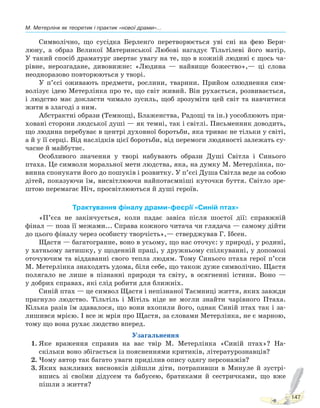 М. Метерлінк як теоретик і практик «нової драми»...
147
Символічно, що сусідка Берленґо перетворюється уві сні на фею Бери-
люну, а образ Великої Материнської Любові нагадує Тільтілеві його матір.
У такий спосіб драматург звертає увагу на те, що в кожній людині є щось ча-
рівне, нерозгадане, дивовижне: «Людина — найвище божество»,— ці слова
неодноразово повторюються у творі.
У п’єсі оживають предмети, рослини, тварини. Прийом олюднення сим-
волізує ідею Метерлінка про те, що світ живий. Він рухається, розвивається,
і людство має докласти чимало зусиль, щоб зрозуміти цей світ та навчитися
жити в злагоді з ним.
Абстрактні образи (Темнощі, Блаженства, Радощі та ін.) уособлюють при-
ховані сторони людської душі — як темні, так і світлі. Письменник доводить,
що людина перебуває в центрі духовної боротьби, яка триває не тільки у світі,
а й у її серці. Від наслідків цієї боротьби, від перемоги людяності залежать су-
часне й майбутнє.
Особливого значення у творі набувають образи Душі Світла і Синього
птаха. Це символи моральної мети людства, яка, на думку М. Метерлінка, по-
винна спонукати його до пошуків і розвитку. У п’єсі Душа Світла веде за собою
дітей, показуючи їм, висвітлюючи найпотаємніші куточки буття. Світло зре-
штою перемагає Ніч, просвітлюються й душі героїв.
Трактування фіналу драми-феєрії «Синій птах»
«П’єса не закінчується, коли падає завіса після шостої дії: справжній
фінал — поза її межами... Справа кожного читача чи глядача — самому дійти
до цього фіналу через особисту творчість»,— стверджував Г. Ібсен.
Щастя — багатогранне, воно в усьому, що нас оточує: у природі, у родині,
у хатньому затишку, у щоденній праці, у дружньому спілкуванні, у допомозі
оточуючим та віддаванні свого тепла людям. Тому Синього птаха герої п’єси
М. Метерлінка знаходять удома, біля себе, що також дуже символічно. Щастя
полягало не лише в пізнанні природи та світу, в осягненні істини. Воно —
у добрих справах, які слід робити для ближніх.
Синій птах — це символ Щастя і непізнаної Таємниці життя, яких завжди
прагнуло людство. Тільтіль і Мітіль ніде не могли знайти чарівного Птаха.
Кілька разів їм здавалося, що вони вхопили його, однак Синій птах так і за-
лишився мрією. І все ж мрія про Щастя, за словами Метерлінка, не є марною,
тому що вона рухає людство вперед.
Узагальнення
1. Яке враження справив на вас твір М. Метерлінка «Синій птах»? На-
скільки воно збігається із поясненнями критиків, літературознавців?
2. Чому автор так багато уваги приділив опису одягу персонажів?
3. Яких важливих висновків дійшли діти, потрапивши в Минуле й зустрі-
вшись зі своїми дідусем та бабусею, братиками й сестричками, що вже
пішли з життя?
Право для безоплатного розміщення підручника в мережі Інтернет має
Міністерство освіти і науки України http://mon.gov.ua/ та Інститут модернізації змісту освіти https://imzo.gov.ua
 