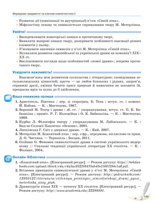 Формуємо предметні та ключові компетентності
149
•Розвиток дії (зовнішньої та внутрішньої) п’єси «Синій птах».
•Міфологічну основу та символістське спрямування твору М. Метерлінка.
Умійте!
•Виокремлювати новаторські ознаки в прочитаному творі.
•Виявляти жанрові ознаки твору, розкривати особливості взаємодії різних
елементів у ньому.
•З’ясовувати значення символів у п’єсі М. Метерлінка «Синій птах».
•Зіставляти розвиток європейської та української драми на помежів’ї XIX–
XX ст.
•Висловлювати погляди щодо особливостей «нової драми», зокрема прочи-
таного твору.
Усвідомте важливість!
Взаємозв’язку між розвитком суспільства і літературою; сповідування за-
гальнолюдських цінностей; щастя — це любов близьких і рідних, здоров’я,
справжні друзі, уміння бачити красу природи й намагання не шкодити їй,
прекрасна мрія та шлях до її здійснення.
Ваша книжкова полиця
1. Аристотель. Поетика / пер. зі старогрец. Б. Тена ; вступ. ст. і комент.
Й. Кобова. — К. : Мистецтво, 1967.
2. Вороний М. Театр і драма : зб. ст. / упорядкування, вступ. ст. О. К. Ба-
бишкіна ; приміт. Р. Г. Коломійця і О. К. Бабишкіна. — К. : Мистецтво,
1989.
3. Курбас Л. Філософія театру / упорядкування М. Лабінського. — К. :
Вид-во Соломії Павличко «Основи», 2001.
4. Липківська Г. Світ у дзеркалі драми. — К. : Кий, 2007.
5. Метерлінк М. Блакитний птах / пер. з фр., передмова, післяслово та прим.
Д. О. Чистяка. — Тернопіль : Богдан, 2011.
6. Олійник О. Феномен символістської драми в системі українського модер-
нізму // Стильові тенденції української літератури XX століття. — К. :
Фоліант, 2004.
Онлайн-бібліотека
1. «Блакитний птах». [Електронний ресурс]. — Режим доступу: https://bohdan-
books.com/upload/iblock/c4a/c4a3ac932f08470ab43ef1667f94c1a6.pdf.
2. Втілення принципів символістської драми у п’єсі М. Метерлінка «Синій
птах». [Електронний ресурс]. — Режим доступу: http://pidruchniki.com/
12950127/literatura/vtilennya_printsipiv_simvolistskoyi_drami_pyesi_
meterlinka_siniy_ptah.
3. Драматургія кінця ХІХ — початку ХХ століття. [Електронний ресурс]. —
Режим доступу: http://www.academia.edu/22289591.
Право для безоплатного розміщення підручника в мережі Інтернет має
Міністерство освіти і науки України http://mon.gov.ua/ та Інститут модернізації змісту освіти https://imzo.gov.ua
 