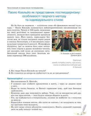 Паоло Коельйо як представник постмодернізму...
151
Паоло Коельйо як представник постмодернізму:
особливості творчого методу
та індивідуального стилю
Як би його не називали — алхіміком слова або феноменом масової куль-
тури,— Паоло Коельйо залишається найавторитетнішим письменником но-
вого століття. Читачі зі 150 країн, незалежно
від своєї релігійної та національної прина-
лежності, визнали його провідним прозаїком
нашого часу. Його книги, перекладені без-
ліччю мов, не тільки посідають перші рядки
в списках бестселерів, а й викликають соціо-
культурні суперечки й дискусії. Філософське
підґрунтя, ідеї та сюжети його книг зачіпа-
ють тонкі струни в душах мільйонів читачів,
які шукають свій шлях до осягнення світу.
Загальний наклад його книг багатьма мо-
вами перевищує 300 мільйонів.
Пам’ятай:
завжди потрібно знати, чого хочеш,
ніколи не відмовляйся від своєї мрії.
П. Коельйо
1. Які твори Паоло Коельйо ви читали?
2. Як ставитеся до автора як особистості та як до письменника?
Проаналізуйте!
Висловлювання П. Коельйо.
•У кожного своє особисте призначення в житті, і через це людина живе
у світі.
•Якщо ти чогось бажаєш, то Всесвіт сприятиме тому, щоб твоє бажання
здійснилося.
•Кожному дано дар: можливість вибору. Тому, хто не використав цей дар,
він стає прокляттям,— інші будуть завжди обирати за нього.
•Усе, що відбувається в теперішньому, упливає на майбутнє та є спокутою
за минуле.
•Користуйся кожною миттю, аби потім не каятись і не шкодувати за тим,
що проґавив свою молодість.
•На світі немає нічого абсолютно помилкового. Навіть зламаний годинник
двічі на добу показує точний час.
П. Коельйо та його книжки.
Сучасне фото
Право для безоплатного розміщення підручника в мережі Інтернет має
Міністерство освіти і науки України http://mon.gov.ua/ та Інститут модернізації змісту освіти https://imzo.gov.ua
 