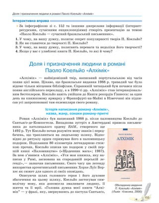 Доля і призначення людини в романі Паоло Коельйо «Алхімік»
153
Інтерактивна вправа
•За інфографікою зі с. 152 та іншими джерелами інформації (інтернет-
ресурсами, сучасними енциклопедіями) створіть презентацію за темою
«Паоло Коельйо — сучасний бразильський письменник».
1. У чому, на вашу думку, полягає секрет популярності творів П. Коельйо?
2. Як ви ставитеся до творчості П. Коельйо?
3. У чому, на вашу думку, полягають переваги та недоліки його творчості?
4. Якщо у вас є улюблені книги П. Коельйо, то які й чому?
Доля і призначення людини в романі
Паоло Коельйо «Алхімік»
«Алхімік» — найвідоміший твір, написаний португальською від часів
появи цієї мови. Цікаво, що бразильське видання 1988 р. тривалий час було
відоме тільки місцевим бібліофілам. Справжній читацький бум почався після
появи англійського перекладу, а в 1990-ті рр. «Алхімік» став інтернаціональ-
ним бестселером. Коельйо навіть увійшов до Книги рекордів Ґіннесса: за один
день на книжковому ярмарку у Франкфурті-на-Майні в Німеччині він підпи-
сав усі запропоновані там екземпляри свого роману.
Історія написання роману «Алхімік»,
назва, жанр, ознаки роману-притчі
Роман «Алхімік» був написаний 1988 р. після паломництва Коельйо до
Сантьяґо-де-Компостели. Випадкова зустріч в Амстердамі привела письмен-
ника до католицького ордену RAM, створеного ще
1492 р. Тут Коельйо почав розуміти мову знаків і перед-
бачень, що трапляються на людському шляху. Відпо-
відно до ритуалу орден спрямував його в паломницьку
подорож. Подолавши 80 кілометрів легендарною стеж-
кою прочан, Коельйо описав цю подорож у своїй пер-
шій книзі «Паломництво» («Щоденник мага»; 1987).
За нею з’явився «Алхімік». «Уся моя книжка, яку на-
писав у Римі, заснована на стародавній перській ле-
генді»,— зазначав письменник. Свого часу цю легенду
використав аргентинський письменник Хорхе Луїс Бор-
хес як сюжет для одного зі своїх оповідань.
Описуючи шлях головного героя і його духовне
збагачення на цьому шляху, Коельйо застосував сим-
волічну мову, яка допомогла змалювати людину, її
життя та її мрії. «Головна думка моєї книги “Алхі-
мік” — у фразі, яку, звернувшись до пастуха Сантьяґо,
Обкладинка видання
П. Коельйо «Алхімік»
(Львів : Класика, 2000)
Право для безоплатного розміщення підручника в мережі Інтернет має
Міністерство освіти і науки України http://mon.gov.ua/ та Інститут модернізації змісту освіти https://imzo.gov.ua
 