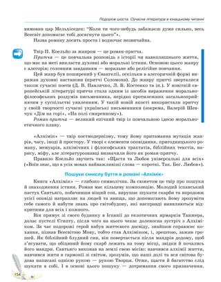 Подорож шоста. Сучасна література в юнацькому читанні
154
вимовив цар Мельхіседек: “Коли ти чого-небудь забажаєш дуже сильно, весь
Всесвіт допомагає тобі досягнути цього”».
Назва роману досить проста і водночас незвичайна.
Твір П. Коельйо за жанром — це роман-притча.
Притча — це повчальна розповідь з історії чи навколишнього життя,
що має на меті викласти духовні або моральні істини. Основою цього жанру
є алегорія; головним завданням — моральне або релігійне повчання.
Цей жанр був поширений у Євангелії, оскільки в алегоричній формі ви-
ражав духовні настанови (притчі Соломона). До жанру притчі зверталися
також сучасні поети (Д. В. Павличко, Л. В. Костенко та ін.). У новітній єв-
ропейській літературі притча стала одним із засобів вираження морально-
філософських роздумів письменника, нерідко протилежних загальноприй-
нятим у суспільстві уявленням. У такій новій якості використали притчу
у своїй творчості сучасні українські письменники (зокрема, Валерій Шев-
чук «Дім на горі», «На полі смиренному»).
Роман-притча — великий епічний твір із повчальною ідеєю морально-
етичного плану.
«Алхімік» — твір постмодернізму, тому йому притаманна мутація жан-
рів, часу, іноді й простору. У творі є елементи оповідання, пригодницького ро-
ману, мемуарів, алхімічних і філософських трактатів, біблійних текстів, на-
рису, міфу, але літературознавці визначили його як роман-притчу.
Правило Коельйо звучить так: «Щастя та Любов універсальні для всіх»
(«Воїн знає, що в усіх мовах найважливіші слова — короткі. Так. Бог. Любов»).
Пошуки смислу буття в романі «Алхімік»
Книга «Алхімік» — глибоко символічна. За сюжетом це твір про пошуки
й знаходження істини. Роман має кільцеву композицію. Молодий іспанський
пастух Сантьяґо, побачивши віщий сон, вирушає шукати скарби та впродовж
усієї оповіді натрапляє на людей та явища, що допомагають йому зрозуміти
себе самого й набути знань про світобудову, які насправді виявляються від-
критими для всіх і кожного.
Він прямує зі свого будинку в Іспанії до екзотичних ярмарків Танжера,
долає пустелі Єгипту, після чого на нього чекає доленосна зустріч з Алхімі-
ком. За час подорожі герой набув життєвого досвіду, знайшов справжнє ко-
хання, пізнав Всесвітню Мову, тобто став Алхіміком, і, зрештою, зажив гро-
шей. Як біблійний блудний син, він повертається після мандрів додому, щоб
з’ясувати, що обіцяний йому скарб лежить на тому місці, звідки й почались
його мандри. Сантьяґо виконав на землі свою місію: навчився алхімії життя,
навчився жити в гармонії зі світом, зрозумів, що наші долі та вся світова бу-
дова написані однією рукою — рукою Творця. Отже, щастя й багатство слід
шукати в собі. І в основі цього пошуку — дотримання свого призначення.
Право для безоплатного розміщення підручника в мережі Інтернет має
Міністерство освіти і науки України http://mon.gov.ua/ та Інститут модернізації змісту освіти https://imzo.gov.ua
 