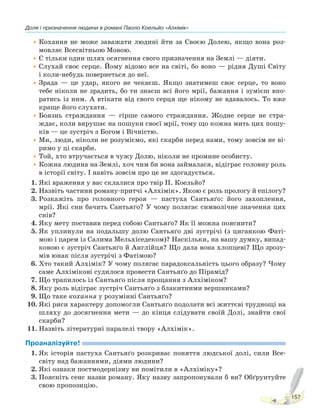 Доля і призначення людини в романі Паоло Коельйо «Алхімік»
157
•Кохання не може заважати людині йти за Своєю Долею, якщо вона роз-
мовляє Всесвітньою Мовою.
•Є тільки один шлях осягнення свого призначення на Землі — діяти.
•Слухай своє серце. Йому відомо все на світі, бо воно — рідня Душі Світу
і коли-небудь повернеться до неї.
•Зрада — це удар, якого не чекаєш. Якщо знатимеш своє серце, то воно
тебе ніколи не зрадить, бо ти знаєш всі його мрії, бажання і зумієш впо-
ратись із ним. А втікати від свого серця ще нікому не вдавалось. То вже
краще його слухати.
•Боязнь страждання — гірше самого страждання. Жодне серце не стра-
ждає, коли вирушає на пошуки своєї мрії, тому що кожна мить цих пошу-
ків — це зустріч з Богом і Вічністю.
•Ми, люди, ніколи не розуміємо, які скарби перед нами, тому зовсім не ві-
римо у ці скарби.
•Той, хто втручається в чужу Долю, ніколи не промине особисту.
•Кожна людина на Землі, хоч чим би вона займалася, відіграє головну роль
в історії світу. І навіть зовсім про це не здогадується.
1. Які враження у вас склалися про твір П. Коельйо?
2. Назвіть частини роману-притчі «Алхімік». Якою є роль прологу й епілогу?
3. Розкажіть про головного героя — пастуха Сантьяґо: його захоплення,
мрії. Які сни бачить Сантьяґо? У чому полягає символічне значення цих
снів?
4. Яку мету поставив перед собою Сантьяґо? Як її можна пояснити?
5. Як уплинули на подальшу долю Сантьяґо дві зустрічі (з циганкою Фаті-
мою і царем із Салима Мельхіседеком)? Наскільки, на вашу думку, випад-
ковою є зустріч Сантьяґо й Англійця? Що дала вона хлопцеві? Що зрозу-
мів юнак після зустрічі з Фатімою?
6. Хто такий Алхімік? У чому полягає парадоксальність цього образу? Чому
саме Алхімікові судилося провести Сантьяґо до Пірамід?
7. Що трапилось із Сантьяґо після прощання з Алхіміком?
8. Яку роль відіграє зустріч Сантьяґо з блакитними вершниками?
9. Що таке кохання у розумінні Сантьяґо?
10. Які риси характеру допомогли Сантьяґо подолати всі життєві труднощі на
шляху до досягнення мети — до кінця слідувати своїй Долі, знайти свої
скарби?
11. Назвіть літературні паралелі твору «Алхімік».
Проаналізуйте!
1. Як історія пастуха Сантьяґо розкриває поняття людської долі, сили Все-
світу над бажаннями, діями людини?
2. Які ознаки постмодернізму ви помітили в «Алхіміку»?
3. Поясніть сенс назви роману. Яку назву запропонували б ви? Обґрунтуйте
свою пропозицію.
Право для безоплатного розміщення підручника в мережі Інтернет має
Міністерство освіти і науки України http://mon.gov.ua/ та Інститут модернізації змісту освіти https://imzo.gov.ua
 
