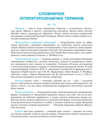 СЛОВНИЧОК
ЛІТЕРАТУРОЗНАВЧИХ ТЕРМІНІВ
(П — Т)
Притча — твір із чітко вираженою мораллю, з конкретною повчаль-
ною ідеєю. Фабула у притчі є розгорнутою алегорією. Багато притч містять
біблійні книги, давньоруські збірники. Чудові притчі складав український
письменник та філософ Григорій Сковорода. Нового змісту притча набула в су-
часній літературі Європи.
Психологізм у художній літературі — зосередження уваги на зобра-
женні психічних, душевних переживань, на глибокому аналізі психології
людей. Вчинки героїв оцінюють опосередковано, через підтекст, який оприяв-
нюється через зіставлення окремих ситуацій, висловлювань персонажів тощо.
Нові якості психологізму виявилися у так званій діалектиці душі, яку відтво-
рювали у своїх романах Стендаль, Ґ. Флобер та ін.
Психологічний роман — різновид роману, у якому відтворено внутрішні
переживання особистості, духовну еволюцію, пошуки й суперечності героя,
які зумовлюють його вчинки та поведінку. Головним об’єктом дослідження
у психологічному романі є людина з її неповторним внутрішнім світом. У своїй
класичній формі з’явився в ХІХ ст. переважно в російській та французькій лі-
тературі («Герой нашого часу» М. Ю. Лермонтова; «Пані Боварі» Ґ. Флобера;
«Злочин і кара», «Брати Карамазови» Ф. М. Достоєвського та ін.), у XX ст.
його вплив поширився на всю світову літературу.
Реалізм (латин. realis — істотний, дійсний, від res — річ) — художній
метод, який дозволяє митцеві зробити центром своєї уваги закономірності, що
діють у житті, і це дає змогу якнайповніше відображати об’єктивно властиві
йому ознаки.
Роман-щоденник — літературний жанр, який використовує щоденникову
форму, стилізуючи її. Традиційно щоденник пишуть для себе, тож він не роз-
рахований на публічне сприйняття, у ньому нотують переважно явища осо-
бистого життя, подані здебільшого у монологiчнiй формі, хоча може виникати
й внутрiшній дiалог (полемiка iз собою, з уявним опонентом тощо). Яскравий
зразок сучасного роману-щоденника — «Таємний щоденник Адріана Моула»
Сью Таунсенд.
Символ (від грец. symbolon — умовний знак, натяк) — предмет чи слово,
що умовно виражає сутність якогось явища. Тлумачення символу можливе не
стільки розумом, скільки інтуїцією та почуттями.
Право для безоплатного розміщення підручника в мережі Інтернет має
Міністерство освіти і науки України http://mon.gov.ua/ та Інститут модернізації змісту освіти https://imzo.gov.ua
 