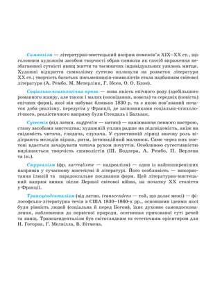 Символізм — літературно-мистецький напрям помежів’я XIX–XX ст., що
головним художнім засобом творчості обрав символи як спосіб вираження не-
збагненної сутністі явищ життя та таємничих індивідуальних уявлень митця.
Художні відкриття символізму суттєво вплинули на розвиток літератури
XX ст.; творчість багатьох письменників-символістів стала надбанням світової
літератури (А. Рембо, М. Метерлінк, Г. Ібсен, О. О. Блок).
Соціально-психологічна проза — нова якість епічного роду (здебільшого
романного жанру, але також і малих (оповідання, новела) та середніх (повість)
епічних форм), якої він набуває близько 1830 р. та з якою пов’язаний поча-
ток доби реалізму, передусім у Франції, де засновниками соціально-психоло-
гічного, реалістичного напряму були Стендаль і Бальзак.
Сугестія (від латин. suggestio — натяк) — навіювання певного настрою,
стану засобами мистецтва; художній уплив радше на підсвідомість, аніж на
свідомість читача, глядача, слухача. У сугестивній ліриці значну роль ві-
діграють мелодія вірша, ритм, інтонаційний малюнок. Саме через них пое-
тові вдається зачарувати читача рухом почуттів. Особливою сугестивністю
вирізняється творчість символістів (Ш. Бодлера, А. Рембо, П. Верлена
та ін.).
Сюрреалізм (фр. surrealisme — надреалізм) — один із найпоширеніших
напрямів у сучасному мистецтві й літературі. Його особливість — викорис-
тання ілюзій та парадоксальне поєднання форм. Цей літературно-мистець-
кий напрям виник після Першої світової війни, на початку ХХ століття
у Франції.
Трансценденталізм (від латин. transcendens — той, що долає межі) — фі-
лософсько-літературна течія в США 1830–1860-х рр., основними ідеями якої
були рівність людей (соціальна й перед Богом), їхнє духовне самовдоскона-
лення, наближення до первісної природи, осягнення прихованої суті речей
та явищ. Трансценденталізм був світоглядним та естетичним орієнтиром для
Н. Готорна, Г. Мелвілла, В. Вітмена.
Право для безоплатного розміщення підручника в мережі Інтернет має
Міністерство освіти і науки України http://mon.gov.ua/ та Інститут модернізації змісту освіти https://imzo.gov.ua
 