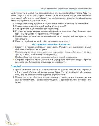 Вступ. Оригінальна і перекладна література в сучасному світі
14
майстерності, а також тих сподвижників, хто наприкінці минулого, ХХ, сто-
ліття і зараз, у перші десятиріччя нового ХХІ, відкриває для українського чи-
тача кращі набутки світової літератури національною мовою, а для іноземного
люду — українське художнє слово.
1. Поміркуйте: чому художній твір — носій загальнолюдських цінностей?
2. Що таке оригінал, переклад, художній переклад?
3. Чим оригінал відрізняється від перекладу?
4. У чому, на вашу думку, полягає відмінність предмета «Зарубіжна літера-
тура» від предмета «Українська література»?
5. Поміркуйте: чи залишається незмінним зміст творів, які нам пропонують
перекладачі?
6. Назвіть українських майстрів художнього перекладу.
Як порівнювати оригінал і переклад
•Визначте художні особливості оригіналу. З’ясуйте, які елементи в ньому
відіграють найважливішу роль.
•Простежте, до яких змін удається перекладач (звертайте увагу на про-
пуски, заміни, нові елементи в перекладі).
•Поміркуйте, чим можна пояснити зміни в тексті перекладу.
•З’ясуйте характер втрат (основні чи другорядні елементи твору). Зробіть
висновок про близькість перекладу до оригіналу.
Створіть!
1. Гру за сюжетом книги, яку ви прочитали на уроках зарубіжної літератури
у 9-му класі. Скористайтеся сервісом https://scratch.mit.edu/ або програ-
мою, яку ви застосовуєте на уроках інформатики.
2. Презентацію, дослідивши вплив сучасної літератури на формування мо-
рально-естетичних, ідейно-світоглядних і громадянських позицій лю-
дини.
Право для безоплатного розміщення підручника в мережі Інтернет має
Міністерство освіти і науки України http://mon.gov.ua/ та Інститут модернізації змісту освіти https://imzo.gov.ua
 