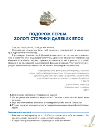 15
ПОДОРОЖ ПЕРША.
ЗОЛОТІ СТОРІНКИ ДАЛЕКИХ ЕПОХ
Усе, що існує у світі, завжди має витоки.
Європейська література бере свій початок з дивовижної та неповторної
культури античного періоду.
І література, і мистецтво, і філософія античного світу стали вихідною точ-
кою в розвитку всієї подальшої культури, адже вони вперше по-справжньому
відкрили й оспівали людину, зробили ставлення до неї мірилом усіх речей,
пізнали її як прекрасний і довершений феномен природи. Тому античну літе-
ратуру небезпідставно називають колискою літератури європейської.
Із безмірно багатої греко-римської літератури лишилися
тільки нужденні відламки і шматочки, але вони мали силу оновити
європейську людність. Вони й досі не перестали запліднювати
нашого духу і творять натхненну основу нашої цивілізації.
І. Я. Франко
Дивних багато в світі див,
Найдивніше з них — людина.
Софокл
1. Які періоди світової літератури вам відомі?
2. Як ви розумієте поняття античність? Назвіть хронологічні межі цього
періоду.
3. Про яку особливість античної літератури свідчить вислів Софокла?
4. У чому полягає вплив античної культури на розвиток європейської літера-
тури?
Інтерактивна вправа
•Розгляньте інфографіку на с. 16. Складіть візитівку доби античності. Ви-
значте основні риси цієї історико-культурної доби.
•Схарактеризуйте розвиток літератури за доби античності.
Право для безоплатного розміщення підручника в мережі Інтернет має
Міністерство освіти і науки України http://mon.gov.ua/ та Інститут модернізації змісту освіти https://imzo.gov.ua
 