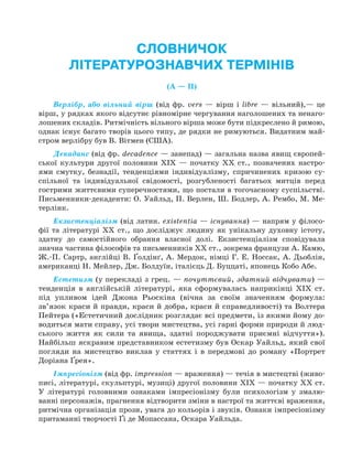 СЛОВНИЧОК
ЛІТЕРАТУРОЗНАВЧИХ ТЕРМІНІВ
(А — П)
Верлібр, або вільний вірш (від фр. vers — вірш і libre — вільний),— це
вірш, у рядках якого відсутнє рівномірне чергування наголошених та ненаго-
лошених складів. Ритмічність вільного вірша може бути підкреслено й римою,
однак існує багато творів цього типу, де рядки не римуються. Видатним май-
стром верлібру був В. Вітмен (США).
Декаданс (від фр. decadence — занепад) — загальна назва явищ європей-
ської культури другої половини XIX — початку XX ст., позначених настро-
ями смутку, безнадії, тенденціями індивідуалізму, спричинених кризою су-
спільної та індивідуальної свідомості, розгубленості багатьох митців перед
гострими життєвими суперечностями, що постали в тогочасному суспільстві.
Письменники-декаденти: О. Уайльд, П. Верлен, Ш. Бодлер, А. Рембо, М. Ме-
терлінк.
Екзистенціалізм (від латин. ехistentiа — існування) — напрям у філосо-
фії та літературі XX ст., що досліджує людину як унікальну духовну істоту,
здатну до самостійного обрання власної долі. Екзистенціалізм сповідувала
значна частина філософів та письменників XX ст., зокрема французи А. Камю,
Ж.-П. Сартр, англійці В. Ґолдінґ, А. Мердок, німці Г. Е. Носсак, А. Дьоблін,
американці Н. Мейлер, Дж. Болдуїн, італієць Д. Буццаті, японець Кобо Абе.
Естетизм (у перекладі з грец. — почуттєвий, здатний відчувати) —
тенденція в англійській літературі, яка сформувалась наприкінці XIX ст.
під упливом ідей Джона Рьоскіна (вічна за своїм значенням формула:
зв’язок краси й правди, краси й добра, краси й справедливості) та Волтера
Пейтера («Естетичний дослідник розглядає всі предмети, із якими йому до-
водиться мати справу, усі твори мистецтва, усі гарні форми природи й люд-
ського життя як сили та явища, здатні породжувати приємні відчуття»).
Найбільш яскравим представником естетизму був Оскар Уайльд, який свої
погляди на мистецтво виклав у статтях і в передмові до роману «Портрет
Доріана Ґрея».
Імпресіонізм (від фр. impression — враження) — течія в мистецтві (живо-
писі, літературі, скульптурі, музиці) другої половини XIX — початку XX ст.
У літературі головними ознаками імпресіонізму були психологізм у змалю-
ванні персонажів, прагнення відтворити зміни в настрої та життєві враження,
ритмічна організація прози, увага до кольорів і звуків. Ознаки імпресіонізму
притаманні творчості Ґі де Мопассана, Оскара Уайльда.
Право для безоплатного розміщення підручника в мережі Інтернет має
Міністерство освіти і науки України http://mon.gov.ua/ та Інститут модернізації змісту освіти https://imzo.gov.ua
 