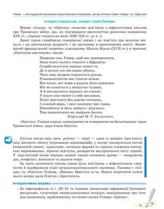 Гомер — легендарний засновник європейської літератури, автор епічних поем «Іліада» та «Одіссея»
19
Історія створення, сюжет поем Гомера
Поеми «Іліада» та «Одіссея» сюжетно пов’язані з міфологічним циклом
про Троянську війну, що, як підтвердили археологічні розкопки наприкінці
XIX ст., справді сталася на межі XIII–XII ст. до н. е.
Давні греки сприймали гомерівські поеми і як пам’ять про величне ми-
нуле, і як вмістилище мудрості, і як настанову в практичному житті. Знаме-
нитий французький теоретик класицизму Нікола Буало (XVII ст.) в трактаті
«Поетичне мистецтво» писав:
Природи син, Гомер, щоб нас приворожити,
Зняв пояса колись тонкого з Афродіти.
Скарби незлічені вміщає книга та,
Де в золото усе він дивно оберта,
Чого лиш мудрою торкається рукою,
Різноманітністю нас тішачи ясною.
Все тепле, все живе в рядках його дзвінких;
Він не кохається у викрутах чудних,
А й методичного порядку не плекає:
У нього сам сюжет із себе випливає,
Події зростають без довгих готувань,
І кожний вірш, і звук належну має грань.
Навчайтеся ж його любить і цінувати:
Там пожиточного ви знайдете багато.
Переклад М. Т. Рильського
«Одіссея» Гомера описує поневіряння та повернення на батьківщину героя
Троянської війни, царя Ітаки Одіссея.
Епічна поема (від грец. роіеmа — твір) — один із жанрів ліро-епосу;
твір значного обсягу (переважно віршований), у якому поєднуються епічні
(зовнішній сюжет, характери, оповідна форма) та ліричні елементи (автор-
ські переживання, ліричні відступи, розкриття внутрішнього світу героїв).
У ліро-епічній поемі нерідко наявні також елементи драми — напружена
дія, конфлікт, монологи та діалоги тощо.
За часів античності епічна поема була пов’язана з міфологічною твор-
чістю й відображала події загальнонаціонального значення. Такими є «Ілі-
ада» та «Одіссея» Гомера, «Енеїда» Верґілія та ін. Перші теоретичні описи
цього жанру дали Платон і Аристотель.
Інтерактивна вправа
•За інфографікою зі с. 20–21 та іншими джерелами інформації (інтернет-
ресурсами, сучасними енциклопедіями) складіть повідомлення про істо-
рію написання, проблематику та сюжет поеми Гомера «Одісея».
Право для безоплатного розміщення підручника в мережі Інтернет має
Міністерство освіти і науки України http://mon.gov.ua/ та Інститут модернізації змісту освіти https://imzo.gov.ua
 