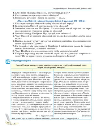 Подорож перша. Золоті сторінки далеких епох
26
4. Хто з богів співчував Одіссеєві, а хто ненавидів його?
5. Як ставиться автор до супутників Одіссея?
6. Продовжте речення: «Заспів за змістом — це…».
«Одіссея». Одіссей і кіклоп Поліфем (пісня 9-та, вірші 181–566-й)
1. Як схарактеризував Одіссей країну кіклопів і цей народ?
2. Із якою метою Одіссей вирушив до печери кіклопа?
3. Змалюйте зовнішність Поліфема. На що вказує такий портрет, як через
нього виражено ставлення автора до кіклопа?
4. Опишіть печеру Поліфема. Про що цей опис свідчить?
5. Чому Одіссей не розповів кіклопові про те, що його корабель стоїть непо-
далік?
6. Навіщо, на вашу думку, автор так детально розповідає про поїдання кік-
лопом супутників Одіссея?
7. Як Одіссей зумів перехитрити Поліфема й звільнитися разом із товари-
шами з його печери, заваленої каменем?
8. Чому Поліфем не дістав допомоги від своїх одноплемінників?
9. Які риси характеру виявив головний герой, коли відпливав з острова кік-
лопів? Як це характеризує художню майстерність Гомера?
Літературний ринг
Поеми Гомера належать перу одного автора чи це героїчний народний епос,
збірки пісень різних авторів?
+ –
Передусім Гомерові поеми — це не народна
поезія; хоч яка вона проста, натуральна,
у ній можна відчути індивідуальний зами-
сел автора-художника. Не можна теж ду-
мати, що поеми були створені з окремих пі-
сень, написаних заздалегідь незалежно одна
від одної. З таких пісень однакової тема-
тики не можна зліпити поеми, як не можна,
наприклад, укласти в одну поему наші думи
про Хмельницького; різниця в тональності,
задумі одразу далася б взнаки.
Гомерові поеми такі ж широкі, як життя,
і уся оця широкість обмальована з дивним
хистом — ми маємо цілу громаду одмін-
них характерів, цілу галерею одмінних кар-
тин і сцен, геніальні начерки природи і по-
чувань, й усе отсе загорнено в гарну і просту
разом з тим форму, якої не можна вже дійти
новішому художнику.
М. С. Грушевський
«Теорія малих пісень» розбивала епос
Гомера на окремі, мало пов’язані між
собою пісні, з’єднані лише згодом вже
рукою якогось письменника або редак-
тора. Роль цього письменника або ре-
дактора теж розумілася нескінченно
різноманітно, починаючи від механіч-
ного склеювання окремих пісень і за-
кінчуючи підведенням окремих пісень
під власну творчу концепцію. «Теорія
зерна» визнавала за Гомером створення
тільки однієї невеликої поеми і при-
писувала розвиток і закінчення поем
низці інших авторів. Цих авторів іноді
налічували кілька десятків, базуючись
на різного роду суперечностях у по-
емах Гомера і вважаючи, що суперечні
частини поеми повинні обов’язково на-
лежати різним авторам.
Вікіпедія
Яка думка про цілісність поеми «Одіссея» склалася у вас? Обґрунтуйте її
Право для безоплатного розміщення підручника в мережі Інтернет має
Міністерство освіти і науки України http://mon.gov.ua/ та Інститут модернізації змісту освіти https://imzo.gov.ua
 