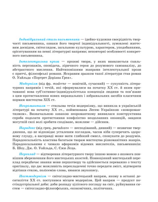 Індивідуальний стиль письменника — ідейно-художня своєрідність твор-
чості письменника, ознаки його творчої індивідуальності, зумовлені життє-
вим досвідом, світоглядом, загальною культурою, характером, уподобаннями,
орієнтуванням на певні літературні напрями; неповторні особливості конкрет-
ного письменника.
Інтелектуальна проза — прозові твори, у яких виявляється схиль-
ність персонажів, оповідача, ліричного героя до розумового самоаналізу, до
абстрактного мислення. Найтиповішими жанрами інтелектуальної прози
є притчі, філософські романи. Яскравим зразком такої літератури став роман
О. Уайльда «Портрет Доріана Ґрея».
Модернізм (від фр. modernе — новітній, сучасний) — сукупність літера-
турних напрямів і течій, які сформувалися на початку XX ст. й яким при-
таманні нова суб’єктивно-індивідуалістська концепція людини та пов’язане
з цим протиставлення нових виражальних і зображальних засобів класичним
нормам мистецтва XIX ст.
Неоромантизм — стильова течія модернізму, що виникла в українській
літературі на початку XX ст., пойменована Лесею Українкою «новороман-
тизмом». Визначальною ознакою неоромантизму виявилася конструктивна
спроба подолати протистояння конфліктно нездоланних опозицій, завдяки
могутній силі волі зробити сподіване, можливе — дійсним.
Парадокс (від грец. paradoxes — несподіваний, дивний) — незвичне твер-
дження, що не відповідає усталеним поглядам, часом ніби суперечить здоро-
вому глузду, а насправді може мати глибокий смисл, спонукати до роздумів.
Парадоксальність властива багатьом творам мистецтва різноманітних жанрів.
Парадоксальними є чимало афоризмів відомих мислителів, письменників:
Б. Шоу, Дж. О. Уайльда, С. Єжи Лєца.
Переклад — відтворення літературного твору іншою мовою з якомога пов-
нішим збереженням його мистецьких якостей. Повноцінний мистецький пере-
клад передбачає знання мови першотвору та здійснюється переважно з тексту
оригіналу, що дає можливість перекладачеві точно передати зміст, відтворити
відтінки стилю, полісемію слова, нюанси звукопису.
Постмодернізм — світоглядно-мистецький напрям, якому в останні де-
сятиліття XX ст. поступився місцем модернізм. Цей напрям — продукт по-
стіндустріальної доби: доби розпаду цілісного погляду на світ, руйнування си-
стем — світоглядно-філософських, економічних, політичних.
Право для безоплатного розміщення підручника в мережі Інтернет має
Міністерство освіти і науки України http://mon.gov.ua/ та Інститут модернізації змісту освіти https://imzo.gov.ua
 