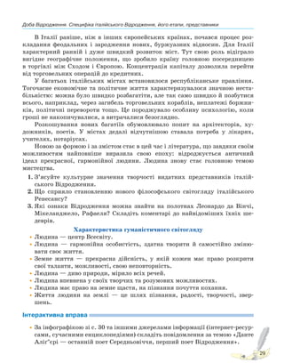 Доба Відродження. Специфіка італійського Відродження, його етапи, представники
29
В Італії раніше, ніж в інших європейських країнах, почався процес роз-
кладання феодальних і зародження нових, буржуазних відносин. Для Італії
характерний ранній і дуже швидкий розвиток міст. Тут свою роль відіграло
вигідне географічне положення, що зробило країну головною посередницею
в торгівлі між Сходом і Європою. Концентрація капіталу дозволила перейти
від торговельних операцій до кредитних.
У багатьох італійських містах встановилося республіканське правління.
Тогочасне економічне та політичне життя характеризувалося значною неста-
більністю: можна було швидко розбагатіти, але так само швидко й позбутися
всього, наприклад, через загибель торговельних кораблів, неплатежі боржни-
ків, політичні перевороти тощо. Це породжувало особливу психологію, коли
гроші не накопичувалися, а витрачалися безоглядно.
Розкошування нових багатіїв обумовлювало попит на архітекторів, ху-
дожників, поетів. У містах дедалі відчутнішою ставала потреба у лікарях,
учителях, нотаріусах.
Новою за формою і за змістом стає в цей час і література, що завдяки своїм
можливостям найповніше виразила свою епоху: відроджується античний
ідеал прекрасної, гармонійної людини. Людина знову стає головною темою
мистецтва.
1. З’ясуйте культурне значення творчості видатних представників італій-
ського Відродження.
2. Що сприяло становленню нового філософського світогляду італійського
Ренесансу?
3. Які ознаки Відродження можна знайти на полотнах Леонардо да Вінчі,
Мікеланджело, Рафаеля? Складіть коментарі до найвідоміших їхніх ше-
деврів.
Характеристика гуманістичного світогляду
•Людина — центр Всесвіту.
•Людина — гармонійна особистість, здатна творити й самостійно зміню-
вати своє життя.
•Земне життя — прекрасна дійсність, у якій кожен має право розкрити
свої таланти, можливості, свою неповторність.
•Людина — диво природи, мірило всіх речей.
•Людина впевнена у своїх творчих та розумових можливостях.
•Людина має право на земне щастя, на пізнання почуття кохання.
•Життя людини на землі — це шлях пізнання, радості, творчості, звер-
шень.
Інтерактивна вправа
•За інфографікою зі с. 30 та іншими джерелами інформації (інтернет-ресур-
сами, сучасними енциклопедіями) складіть повідомлення за темою «Данте
Аліґ’єрі — останній поет Середньовіччя, перший поет Відродження».
Право для безоплатного розміщення підручника в мережі Інтернет має
Міністерство освіти і науки України http://mon.gov.ua/ та Інститут модернізації змісту освіти https://imzo.gov.ua
 