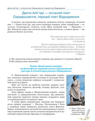 Данте Аліґ’єрі — останній поет Середньовіччя, перший поет Відродження
31
Данте Аліґ’єрі — останній поет
Середньовіччя, перший поет Відродження
Є постаті, які неможливо оминути, вивчаючи світову літературу. З-поміж
них — і Данте Аліґ’єрі, про якого зазвичай говорять лише гіперболами — ве-
личний, неповторний, осяйний, геній. Його головний твір — «Комедію» —
Дж. Боккаччо через три століття назвав божественною, а самого Данте — да-
рованим Божою милістю.
Хто скаже про нього: старий він як світ?
Він — Данте. Йому тільки тисяча літ.
Л. В. Костенко
Данте є найвищим виразом, поетичним вінцем та
уславленням того, що називаємо середніми віками… Як людина
геніальна, він усім своїм єством належить до новіших часів,
хоча думками й поглядами залишається в минувшині.
І. Я. Франко
1. Які думки висловили видатні українці про давнього і сучасного Данте?
2. Як оцінили його значення?
Поема «Божественна комедія»
як філософсько-художній синтез середньовічної
культури й утілення ідей раннього Відродження
У «Божественній комедії», яку справедливо назива-
ють синтезом середньовічної культури й культури Рене-
сансу, з усією повнотою відбився складний і суперечли-
вий світогляд Данте.
Поет тут постає як всебічно освічена людина: полі-
тик, богослов, мораліст, філософ, історик, фізіолог, пси-
холог та астроном.
Хоча образи, подані в «Божественній комедії», міцно
пов’язані із середньовічним світоглядом, про ренесанс-
ний характер творчості автора свідчать яскравість мови
та індивідуальність головного героя.
У поемі Данте використовує звичний для Середньо-
віччя прийом подорожі — Пеклом, Чистилищем і Раєм
у супроводі давно померлого римського поета Верґілія.
Однак, незважаючи на далекий від повсякденності сюжет,
твір сповнений картин життя сучасної авторові Італії й на-
сичений символічними образами та метафорами.
Е. Пацці. Пам’ятник
Данте Аліґ’єрі на
площі Синьйорії
у Флоренції. 1865
Право для безоплатного розміщення підручника в мережі Інтернет має
Міністерство освіти і науки України http://mon.gov.ua/ та Інститут модернізації змісту освіти https://imzo.gov.ua
 