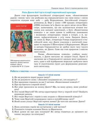 Подорож перша. Золоті сторінки далеких епох
34
Роль Данте Аліґ’єрі в історії європейської культури
Данте став фундатором італійської літературної мови, «божественним
даром» своєму часу: він розбудив від середньовічного сну свою епоху і своєю
творчістю відкрив нову добу — добу Відродження. Англійський літерату-
рознавець Д. Берт у книзі «100 кращих літераторів»
(1998) поставив ім’я Данте на друге місце після Шек-
спіра, зазначивши, що він залишається вічним ета-
лоном для західної цивілізації, а його «Божественна
комедія» є не лише одним із найбільш шанованих
і впливових літературних творів в історії, а й, на-
певно, найвеличнішою з усіх поем. Завдяки Данте,
як пише Д. Берт, література Гомера відродилася в іта-
лійській мові, яку Данте узаконив у поетичній спад-
щині та передав її Шекспірові й Відродженню. Жоден
із авторів Середньовіччя не здобув свого часу такого
визнання, як Данте. Саме він став пророком і совістю
своєї епохи.
Поема «Божественна комедія» глибоко націо-
нальна, а Данте виступає як патріот Італії. Проте її
значення ще в Середньовіччі здолало межі національ-
ного, адже в ній відображено моральні здобутки свого
часу й підготовлено ґрунт для формування ренесанс-
ного світогляду.
Робота з текстом
Аналіз 1-ї пісні поеми
1. Як ви розумієте перші рядки твору?
2. Як ви розумієте слова: «Лишайте сподівання всі, хто входить»?
3. Яке враження справила на вас I частина «Божественної комедії»?
4. Про що йдеться в першій пісні?
5. Які звірі трапилися на шляху Данте? Що, на вашу думку, вони уособлю-
ють?
6. Хто такий Верґілій? Як автор характеризує його у першій пісні? Знайдіть
відповідні цитати.
7. Які твори Верґілія і героїв із них згадано в «Божественній комедії»?
8. Чому саме Верґілій супроводжує поета в потойбічному світі?
9. Який шлях указує Верґілій героєві поеми? До чого він закликає Данте?
Аналіз 5-ї пісні поеми
1. Яких античних героїв ми зустрічаємо у цій частині?
2. Розкажіть історію кохання Паоло та Франчески.
3. Якої думки ви про цих коханців? Як автор ставиться до грішного ко-
хання: засуджує чи співчуває?
Обкладинка українського
видання «Божественної
комедії» Данте
у перекладі М. В. Стріхи
Право для безоплатного розміщення підручника в мережі Інтернет має
Міністерство освіти і науки України http://mon.gov.ua/ та Інститут модернізації змісту освіти https://imzo.gov.ua
 