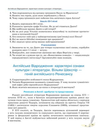 Англійське Відродження: характерні ознаки культури і літератури...
35
4. Чим відрізняються від натовпу грішників Паоло та Франческа?
5. Назвіть тих героїв, душі яких перебувають у Пеклі.
6. Чому серед грішників поет побачив тінь античного героя Ахілла?
Аналіз 33-ї пісні
1. Назвіть персонажів 33-ї пісні.
2. Розкажіть трагедію графа Уґоліно. Як до неї ставиться Данте?
3. Що найбільше вражає Данте в цій історії?
4. Як на долі роду Уґоліно позначилися міжусобиці та політичне протисто-
яння в тогочасній Італії?
5. Хто спокутує свій гріх у найжорстокішому (дев’ятому) колі Пекла?
6. Які ви знаєте біблійні оповідання про зрадників?
7. Які людські гріхи автор вважає найстрашнішими?
Узагальнення
1. Зважаючи на те, що Данте дав чотири тлумачення своєї поеми, спробуйте
розкрити зміст 1-ї пісні — вступу.
2. Поміркуйте, яке символічне значення має образ Верґілія у творі.
3. Чи згодні ви з думкою про те, що «Божественна комедія» — енциклопедія
середньовічного світогляду? Аргументуйте свою позицію.
Англійське Відродження: характерні ознаки
культури і літератури. Вільям Шекспір —
геній англійського Ренесансу
1. Схарактеризуйте особливості епохи Відродження.
2. Титанів Відродження називають гуманістами. У чому полягає гуманістич-
ний пафос доби європейського Відродження?
3. Яких велетнів виплекала ця епоха в літературі й мистецтві?
Ренесанс в Англії: здобутки та представники
Розквіт англійської літератури Відродження припадає на кінець XVI —
початок XVII ст., коли в багатьох західноєвропейських країнах доволі від-
чутною стала криза гуманізму. Хронологічно цей період збігається з періодом
правління династії Тюдорів, починаючи від зійдення на престол Генріха VII
(1485) і закінчуючи смертю королеви Єлизавети (1603), останньої представ-
ниці цієї династії.
У XVI столітті, за Тюдорів, Англія переживала цілковитий переворот
у всіх галузях економічного та соціального життя, що спричинив її перетво-
рення із феодальної країни на країну початкового накопичення капіталу.
У цей період в Англії відбувається небачений розквіт у всіх галузях науки
й мистецтва.
Право для безоплатного розміщення підручника в мережі Інтернет має
Міністерство освіти і науки України http://mon.gov.ua/ та Інститут модернізації змісту освіти https://imzo.gov.ua
 