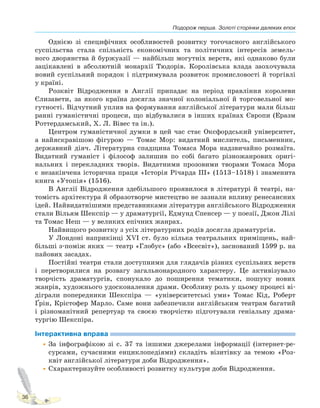 Подорож перша. Золоті сторінки далеких епох
36
Однією зі специфічних особливостей розвитку тогочасного англійського
суспільства стала спільність економічних та політичних інтересів земель-
ного дворянства й буржуазії — найбільш могутніх верств, які однаково були
зацікавлені в абсолютній монархії Тюдорів. Королівська влада заохочувала
новий суспільний порядок і підтримувала розвиток промисловості й торгівлі
у країні.
Розквіт Відродження в Англії припадає на період правління королеви
Єлизавети, за якого країна досягла значної колоніальної й торговельної мо-
гутності. Відчутний уплив на формування англійської літератури мали більш
ранні гуманістичні процеси, що відбувалися в інших країнах Європи (Еразм
Роттердамський, Х. Л. Вівес та ін.).
Центром гуманістичної думки в цей час стає Оксфордський університет,
а найяскравішою фігурою — Томас Мор: видатний мислитель, письменник,
державний діяч. Літературна спадщина Томаса Мора надзвичайно розмаїта.
Видатний гуманіст і філософ залишив по собі багато різножанрових оригі-
нальних і перекладних творів. Видатними прозовими творами Томаса Мора
є незакінчена історична праця «Історія Річарда III» (1513–1518) і знаменита
книга «Утопія» (1516).
В Англії Відродження здебільшого проявилося в літературі й театрі, на-
томість архітектура й образотворче мистецтво не зазнали впливу ренесансних
ідей. Найвидатнішими представниками літератури англійського Відродження
стали Вільям Шекспір — у драматургії, Едмунд Спенсер — у поезії, Джон Лілі
та Томас Неш — у великих епічних жанрах.
Найвищого розвитку з усіх літературних родів досягла драматургія.
У Лондоні наприкінці XVI ст. було кілька театральних приміщень, най-
більші з-поміж яких — театр «Глобус» (або «Всесвіт»), заснований 1599 р. на
пайових засадах.
Постійні театри стали доступними для глядачів різних суспільних верств
і перетворилися на розвагу загальнонародного характеру. Це активізувало
творчість драматургів, спонукало до поширення тематики, пошуку нових
жанрів, художнього удосконалення драми. Особливу роль у цьому процесі ві-
діграли попередники Шекспіра — «університетські уми» Томас Кід, Роберт
Ґрін, Крістофер Марло. Саме вони забезпечили англійським театрам багатий
і різноманітний репертуар та своєю творчістю підготували геніальну драма-
тургію Шекспіра.
Інтерактивна вправа
•За інфографікою зі с. 37 та іншими джерелами інформації (інтернет-ре-
сурсами, сучасними енциклопедіями) складіть візитівку за темою «Роз-
квіт англійської літератури доби Відродження».
•Схарактеризуйте особливості розвитку культури доби Відродження.
Право для безоплатного розміщення підручника в мережі Інтернет має
Міністерство освіти і науки України http://mon.gov.ua/ та Інститут модернізації змісту освіти https://imzo.gov.ua
 