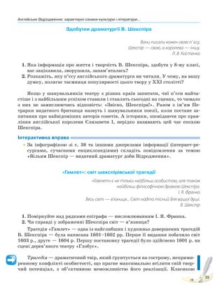 Англійське Відродження: характерні ознаки культури і літератури...
39
Здобутки драматургії В. Шекспіра
Вони писали кожен свою п`єсу,
Шекспір — свою, а королева — іншу.
Л. В. Костенко
1. Яка інформація про життя і творчість В. Шекспіра, здобута у 8-му класі,
вас зацікавила, зворушила, запам’яталась?
2. Розкажіть, яку п’єсу англійського драматурга ви читали. У чому, на вашу
думку, полягає таємниця популярності цього твору у XXI столітті?
Якщо у шанувальників театру з різних країн запитати, чиї п’єси найча-
стіше і з найбільшим успіхом ставили і ставлять сьогодні на сценах, то чимало
з них не замислюючись відповість: «Звісно, Шекспіра!». Разом з ім’ям Пе-
трарки видатного британця назвуть і шанувальники поезії, коли постане за-
питання про найвідоміших авторів сонетів. А історики, оповідаючи про прав-
ління англійської королеви Єлизавети І, нерідко називають цей час епохою
Шекспіра.
Інтерактивна вправа
•За інфографікою зі с. 38 та іншими джерелами інформації (інтернет-ре-
сурсами, сучасними енциклопедіями) складіть повідомлення за темою
«Вільям Шекспір — видатний драматург доби Відродження».
«Гамлет»: світ шекспірівської трагедії
«Гамлет» є не тільки найбільш особистою, але також
найбільш філософічною драмою Шекспіра.
І. Я. Франко
Весь світ — в’язниця... Світ надто тісний для вашої душі.
В. Шекспір
1. Поміркуйте над рядками епіграфа — висловлюванням І. Я. Франка.
2. Чи справді у зображенні Шекспіра світ — в’язниця?
Трагедія «Гамлет» — одна із найглибших і художньо довершених трагедій
В. Шекспіра — була написана 1601–1602 рр. Перше її видання побачило світ
1603 р., друге — 1604 р. Першу постановку трагедії було здійснено 1601 р. на
сцені дерев’яного театру «Глобус».
Трагедія — драматичний твір, який ґрунтується на гострому, неприми-
ренному конфлікті особистості, що прагне максимально втілити свій твор-
чий потенціал, з об’єктивною неможливістю його реалізації. Класикою
Право для безоплатного розміщення підручника в мережі Інтернет має
Міністерство освіти і науки України http://mon.gov.ua/ та Інститут модернізації змісту освіти https://imzo.gov.ua
 