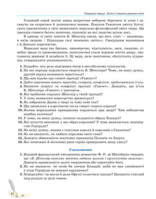 Подорож перша. Золоті сторінки далеких епох
42
Головний герой постає перед непростим вибором: боротися зі злом і за-
гинути чи скоритися й залишитися живим. Пошуки Гамлетом змісту буття,
свого призначення у світі визначають морально-філософський зміст твору. Ця
трагедія ставить багато запитань, відповіді на які людство шукає досі.
В одному зі своїх сонетів В. Шекспір писав, що весь «світ — видовище,
в якім людина / Підвладна силі неземних світил». Своєрідним видовищем
є й Данське королівство.
Моральні вади (як брехня, лицемірство, підступність, зиск, пияцтво, сі-
мейні зради та кровозмішання, шпигунство) стали нормою життя двору, зне-
славили державу й ослабили її. Ці вади, наче павутиння, обплутують піддан-
ців, утверджують уседозволеність.
1. Згадайте, яку роль відігравав театр в англійському суспільстві.
2. На які періоди поділяється творчість В. Шекспіра? Чому, на вашу думку,
другий період називають трагічним?
3. Що вам відомо про сюжет трагедії «Гамлет»?
4. Дайте означення понять трагедія, інтрига, конфлікт, проблематика п’єси.
5. Визначте інтригу та конфлікт трагедії «Гамлет». Доведіть, що п’єса
В. Шекспіра «Гамлет» є трагедією.
6. Які проблеми порушує Шекспір у своїй трагедії?
7. У чому виявилося новаторство драматурга?
8. Як зображено Данію у творі та чому саме так?
9. Що змінилося в королівстві після смерті старого короля?
10. Якими моральними принципами керуються при дворі? Чим небезпечна
подібна політика?
11. У чому, на вашу думку, полягає складність образу Клавдія?
12. Які почуття викликає у вас образ королеви? У чому виявляється лицемір-
ство Гертруди?
13. На вашу думку, якими є стосунки короля й королеви з Гамлетом?
14. Як ви вважаєте, чи любить королева свого сина?
15. Доведіть обмеженість життєвих принципів Полонія та Лаерта.
16. Які позитивні й негативні риси героїв привертають вашу увагу?
Узагальнення
1. Відомий французький письменник-романтик Ф.-Р. де Шатобріан твердив,
що «В. Шекспір охоплює життя людини цілком і суспільства загалом».
Доведіть правильність цього твердження або спростуйте його.
2. Як ви вважаєте, чи скоїв би злочин Клавдій, якби не мав упевненості
у згоді Гертруди на швидке одруження?
3. Поміркуйте: чи могла б доля Офелії скластися інакше? Напишіть стислий
твір-роздум за цією темою.
Право для безоплатного розміщення підручника в мережі Інтернет має
Міністерство освіти і науки України http://mon.gov.ua/ та Інститут модернізації змісту освіти https://imzo.gov.ua
 