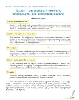 Гамлет — європейський інтелігент, індивідуаліст, носій ренесансних ідеалів
43
Гамлет — європейський інтелігент,
індивідуаліст, носій ренесансних ідеалів
Ланцюжок подій
Гамлет на початку п’єси
Гамлет — це безтурботний принц, який у дусі куртуазного етикету залицяється
до придворної дами Офелії. Його ставлення до життя просте й чисте. Земля для
нього — «прекрасний храм», люди — «творіння Божі».
Риси вдачі
Принц Гамлет розумний, благородний, чесний, правдивий. Це людина прогресив-
ного для того часу світогляду. Здатен аналізувати явища життя та робити філо-
софські узагальнення й висновки.
Вагання
Він може покарати злочинця Клавдія. Та що тоді зміниться у світі? Хіба повер-
неться кохання Офелії, щирість матері, відданість друзів?
Гамлет після зустрічі з привидом
Душа Гамлета збурена. Він прозрів і побачив себе в іншому світлі. У нього з’яви-
лася мета: висока та страшна. Гамлет не готовий до помсти. Він розмірковує, му-
читься. Йде до матері, Офелії, друзів. Проте — розчаровується.
Інтереси Гамлета, його прагнення
Він навчався у Віттенберзькому університеті, серйозно студіював науки, добре
знався на мистецтві, любив театр, захоплювався фехтуванням, пробував писати,
і це йому вдавалося. Взірцем правителя для нього є його батько. «В усьому і для
всіх він був людина»,— вигукує Гамлет.
Тож «“Гамлет” є найбільш філософічною драмою Шекспіра. Герой тра-
гедії — мислитель, а події трагедії підштовхують його думку до розв’язання
найважливіших, найтяжчих питань про мету існування, про цінність життя,
про природу етичних понять та соціального ладу»,— так писав про трагедію
Шекспіра І. Я. Франко.
Право для безоплатного розміщення підручника в мережі Інтернет має
Міністерство освіти і науки України http://mon.gov.ua/ та Інститут модернізації змісту освіти https://imzo.gov.ua
 