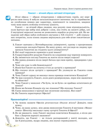 Подорож перша. Золоті сторінки далеких епох
44
Гамлет — вічний образ світової літератури
Вічні образи — образи літературних і міфологічних героїв, які пере-
росли свою епоху й набули загальнолюдського значення; ми їх сприймаємо
як уособлення певних рис характеру, зовнішності та поведінки, завдяки
чому вони мають особливу естетичну цінність.
Гамлет — це вічний образ людини, яка розуміє свою відповідальність,
коли йдеться про вибір між добром і злом, яка стоїть на захисті добра, але
її внутрішні моральні закони не дозволяють перейти до рішучих дій. Не ви-
падково цей образ набув особливого звучання у XX столітті — добі соціаль-
них потрясінь, коли кожна людина вирішувала для себе вічне гамлетівське
питання.
1. Гамлет навчався у Віттенберзькому університеті, одному з прогресивних
навчальних закладів Європи. На вашу думку, які погляди на людину при-
щепили Гамлетові як студенту цього університету?
2. Які події порушили гармонію в душі юнака?
3. Схарактеризуйте роздуми Гамлета на кладовищі над черепом померлого.
4. Як змінюється погляд Гамлета на життя після смерті короля?
5. Що принц дізнався після смерті батька про свою країну, придворних і рід-
них?
6. Чому він удає із себе божевільного?
7. Яким був Гамлет на початку п’єси до зустрічі з привидом?
8. Що сталося після зустрічі з привидом? Як уплинули на Гамлета слова
привида?
9. Чому Гамлет одразу не виконує наказ привида помститися Клавдієві?
10. Чи мав слушність Гамлет, коли довго розмірковував, перш ніж зважитися
на вбивство?
11. Чому Гамлет у монолозі «Чи бути, чи не бути» не приймає остаточного рі-
шення?
12. Яким ми бачимо Клавдія під час зізнання? Що відчуває Гамлет?
13. Сцена мишоловки в трагедії має величезне значення. Яке саме?
14. Як Гамлета характеризує Офелія?
Проаналізуйте!
1. Чи можна назвати Офелію ренесансним ідеалом жінки? Доведіть свою
думку.
2. Чому, на вашу думку, між двома монологами Гамлета й виставою «Мишо-
ловка» Шекспір змальовує сцену зустрічі Гамлета й Офелії?
3. Як ви вважаєте, чому Гамлет зволікав помститися Клавдієві, а після дво-
бою з Лаертом нарешті зважився?
4. Доведіть, що Гамлет — не тільки розчарований у житті молодик, але
ще й розсудлива, мудра людина, яка шукає справедливості.
Право для безоплатного розміщення підручника в мережі Інтернет має
Міністерство освіти і науки України http://mon.gov.ua/ та Інститут модернізації змісту освіти https://imzo.gov.ua
 