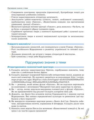 Підсумуємо знання з теми
47
•Створювати електронну продукцію (презентації, буктрейлери тощо) для
популяризації улюблених книжок.
•Стисло характеризувати літературу античності.
•Аналізувати ідейно-тематичну сутність, сюжет, особливості композиції,
проблематику поем «Одіссея», «Божественна комедія» (за прочитаними
уривками), трагедії «Гамлет».
•Визначати провідні мотиви трагедії «Гамлет», роль монологу «Чи бути, чи
не бути» в розкритті образу головного героя.
•Сприймати прочитані твори у контексті відповідної доби і сучасної куль-
турної ситуації.
•Інтерпретувати твори в аспекті національної культури та загальнолюд-
ських цінностей.
Усвідомте важливість!
•Загальнолюдських цінностей, які сповідуються в поемі Гомера «Одіссея».
•Ролі італійського Відродження в розвитку української та світової куль-
тури.
•Духовних цінностей, що втілені у творах літератури й мистецтва.
•Ідей гуманізму у творі доби Відродження.
Підсумуємо знання з теми
Літературознавчо-психологічний практикум
1. Складіть цитатну характеристику Одіссея, спробувавши пояснити, чому
саме він є улюбленцем богині Афіни.
2. Складіть маршрут подорожей Одіссея (або інтерактивну мапу), додавши до
нього свої коментарі. По допомогу зверніться за посиланням: http://esripm.
maps.arcgis.com/apps/MapTour/index.html?appid=4fc9153f4d9248b9bab701
1e3950b552&webmap=962ca9da38bf4c5e9439a6acf3dd1b3e#.
3. Ви — режисер, який знімає фільм «Одіссея». Як ви поділили персонажів
на позитивних і негативних? Виокремте їхні риси характеру та звички.
4. Ви — актор, якому доручили виконання головної ролі у фільмі «Одіссея».
Як ви працюватимете над роллю? Складіть алгоритм своїх дій.
5. Доведіть, що Данте був останнім поетом Середньовіччя і першим поетом
Відродження. Які ознаки середньовічної культури та ренесансні ідеї від-
билися у його творчості?
6. Ви мандруєте підземним царством разом з Данте Аліґ’єрі. Опишіть поба-
чене, використавши епітети, порівняння й метафори. Складіть діалог між
вами та поетом.
7. Опишіть свою версію Пекла (за мотивами «Божественної комедії»). За які
гріхи і як там би карали грішників?
Право для безоплатного розміщення підручника в мережі Інтернет має
Міністерство освіти і науки України http://mon.gov.ua/ та Інститут модернізації змісту освіти https://imzo.gov.ua
 