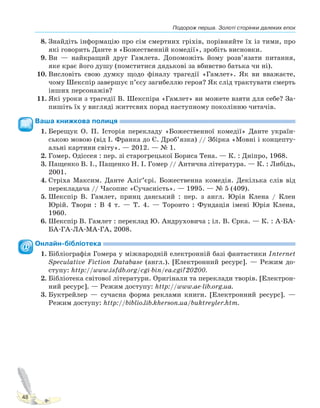 Подорож перша. Золоті сторінки далеких епох
48
8. Знайдіть інформацію про сім смертних гріхів, порівняйте їх із тими, про
які говорить Данте в «Божественній комедії», зробіть висновки.
9. Ви — найкращий друг Гамлета. Допоможіть йому розв’язати питання,
яке крає його душу (помститися дядькові за вбивство батька чи ні).
10. Висловіть свою думку щодо фіналу трагедії «Гамлет». Як ви вважаєте,
чому Шекспір завершує п’єсу загибеллю героя? Як слід трактувати смерть
інших персонажів?
11. Які уроки з трагедії В. Шекспіра «Гамлет» ви можете взяти для себе? За-
пишіть їх у вигляді життєвих порад наступному поколінню читачів.
Ваша книжкова полиця
1. Берещук О. П. Історія перекладу «Божественної комедії» Данте україн-
ською мовою (від І. Франка до Є. Дроб’язка) // Збірка «Мовні і концепту-
альні картини світу». — 2012. — № 1.
2. Гомер. Одіссея : пер. зі старогрецької Бориса Тена. — К. : Дніпро, 1968.
3. Пащенко В. І., Пащенко Н. І. Гомер // Антична література. — К. : Либідь,
2001.
4. Стріха Максим. Данте Аліґ’єрі. Божественна комедія. Декілька слів від
перекладача // Часопис «Сучасність». — 1995. — № 5 (409).
5. Шекспір В. Гамлет, принц данський : пер. з англ. Юрія Клена / Клен
Юрій. Твори : В 4 т. — Т. 4. — Торонто : Фундація імені Юрія Клена,
1960.
6. Шекспір В. Гамлет : переклад Ю. Андруховича ; іл. В. Єрка. — К. : А-БА-
БА-ГА-ЛА-МА-ГА, 2008.
Онлайн-бібліотека
1. Бібліографія Гомера у міжнародній електронній базі фантастики Internet
Speculative Fiction Database (англ.). [Електронний ресурс]. — Режим до-
ступу: http://www.isfdb.org/cgi-bin/ea.cgi?20200.
2. Бібліотека світової літератури. Оригінали та переклади творів. [Електрон-
ний ресурс]. — Режим доступу: http://www.ae-lib.org.ua.
3. Буктрейлер — сучасна форма реклами книги. [Електронний ресурс]. —
Режим доступу: http://biblio.lib.kherson.ua/buktreyler.htm.
Право для безоплатного розміщення підручника в мережі Інтернет має
Міністерство освіти і науки України http://mon.gov.ua/ та Інститут модернізації змісту освіти https://imzo.gov.ua
 