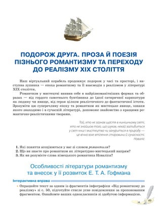 49
ПОДОРОЖ ДРУГА. ПРОЗА Й ПОЕЗІЯ
ПІЗНЬОГО РОМАНТИЗМУ ТА ПЕРЕХОДУ
ДО РЕАЛІЗМУ XIX СТОЛІТТЯ
Наш віртуальний корабель продовжує подорож у часі та просторі, і на-
ступна зупинка — епоха романтизму та її взаємодія з реалізмом у літературі
ХІХ століття.
Романтизм у мистецтві виявив себе в найрізноманітніших формах та об-
разах — від гордого самотнього бунтівника до їдкої сатиричної карикатури
на людину чи явище, від героя цілком реалістичного до фантастичної істоти.
Зрозуміти цю суперечливу епоху та романтизм як мистецьке явище, ознаки
якого знаходимо і в сучасній літературі, допоможе знайомство з кращими ро-
мантично-реалістичними творами.
Той, хто не зазнав щастя в нинішньому світі,
хто не знайшов того, що шукав, нехай заглибиться
у світ книг і мистецтва чи зануриться в природу —
це вічно юне втілення старовини й сучасності.
Новаліс
1. Які поняття асоціюються у вас зі словом романтизм?
2. Що ви знаєте про романтизм як літературно-мистецький напрям?
3. Як ви розумієте слова німецького романтика Новаліса?
Особливості літератури романтизму
та внесок у її розвиток Е. Т. А. Гофмана
Інтерактивна вправа
•Опрацюйте текст за одним із фрагментів інфографіки «Від романтизму до
реалізму» зі с. 50, підготуйте стисле усне повідомлення за пропонованим
фрагментом. Ознайомте ваших однокласників зі здобутою інформацією.
Право для безоплатного розміщення підручника в мережі Інтернет має
Міністерство освіти і науки України http://mon.gov.ua/ та Інститут модернізації змісту освіти https://imzo.gov.ua
 
