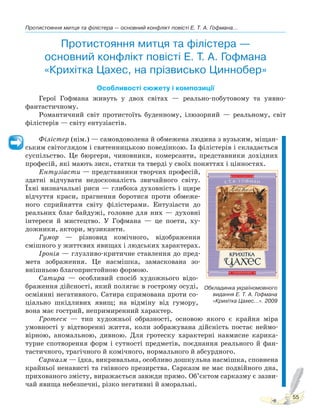 Протистояння митця та філістера — основний конфлікт повісті Е. Т. А. Гофмана...
55
Протистояння митця та філістера —
основний конфлікт повісті Е. Т. А. Гофмана
«Крихітка Цахес, на прізвисько Циннобер»
Особливості сюжету і композиції
Герої Гофмана живуть у двох світах — реально-побутовому та уявно-
фантастичному.
Романтичний світ протистоїть буденному, ілюзорний — реальному, світ
філістерів — світу ентузіастів.
Філістер (нім.) — самовдоволена й обмежена людина з вузьким, міщан-
ським світоглядом і святенницькою поведінкою. Із філістерів і складається
суспільство. Це бюргери, чиновники, комерсанти, представники дохідних
професій, які мають зиск, статки та тверді у своїх поняттях і цінностях.
Ентузіасти — представники творчих професій,
здатні відчувати недосконалість звичайного світу.
Їхні визначальні риси — глибока духовність і щире
відчуття краси, прагнення боротися проти обмеже-
ного сприйняття світу філістерами. Ентузіасти до
реальних благ байдужі, головне для них — духовні
інтереси й мистецтво. У Гофмана — це поети, ху-
дожники, актори, музиканти.
Гумор — різновид комічного, відображення
смішного у життєвих явищах і людських характерах.
Іронія — глузливо-критичне ставлення до пред-
мета зображення. Це насмішка, замаскована зо-
внішньою благопристойною формою.
Сатира — особливий спосіб художнього відо-
браження дійсності, який полягає в гострому осуді,
осміянні негативного. Сатира спрямована проти со-
ціально шкідливих явищ; на відміну від гумору,
вона має гострий, непримиренний характер.
Гротеск — тип художньої образності, основою якого є крайня міра
умовності у відтворенні життя, коли зображувана дійсність постає неймо-
вірною, аномальною, дивною. Для гротеску характерні навмисне карика-
турне спотворення форм і сутності предметів, поєднання реального й фан-
тастичного, трагічного й комічного, нормального й абсурдного.
Сарказм — їдка, викривальна, особливо дошкульна насмішка, сповнена
крайньої ненависті та гнівного презирства. Сарказм не має подвійного дна,
прихованого змісту, виражається завжди прямо. Об’єктом сарказму є зазви-
чай явища небезпечні, різко негативні й аморальні.
Обкладинка україномовного
видання Е. Т. А. Гофмана
«Крихітка Цахес...». 2009
Право для безоплатного розміщення підручника в мережі Інтернет має
Міністерство освіти і науки України http://mon.gov.ua/ та Інститут модернізації змісту освіти https://imzo.gov.ua
 
