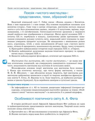 Поезія «чистого мистецтва»: представники, теми, образний світ
61
Поезія «чистого мистецтва»:
представники, теми, образний світ
Видатний німецький поет Г. Гейне писав: «Кожна людина є Всесвітом.
Вона з ним народилася і з ним помре. Під кожним надгробком похована ціла
всесвітня історія». Саме тому в центрі літератури, мистецтва постало людське
життя в усіх його різноманітних виявах, людина з її почуттями, мріями, пере-
живаннями, з її світобаченням. Світоглядно-естетичні зрушення у свідомості
людей знайшли своє відображення в літературі. Митці другої половини XIX —
початку XX ст. перебували в пошуку, зумовленому двома причинами: нама-
ганням усвідомити духовну сутність світу, моральний зміст існування та праг-
ненням утвердити пріоритет культури. Не випадковим є виникнення різних
шкіл, угруповань, течій, у яких письменників об’єднує ідея «чистого мисте-
цтва», вічного й прекрасного, незалежного від натовпу, бруду, хаосу сучасності.
1. Пригадайте найважливіші історичні події середини ХІХ ст. в Європі.
2. Назвіть найвідоміші досягнення науково-технічного прогресу та природ-
ничих наук у середині ХІХ ст.
3. Визначте найпопулярніші філософські, естетичні ідеї середини ХІХ ст.
Мистецтво для мистецтва, або «чисте мистецтво»,— це назва пев-
них естетичних концепцій, що стверджують самоцінність художньої твор-
чості, незалежність мистецтва від політики й суспільних вимог.
Філософською основою теорії мистецтва для мистецтва було вчення
І. Канта про естетичну насолоду, про чисту форму мистецтва, а також
Ф. В. Й. Шеллінґа — про абсолютно вільну творчість. Ідеї мистецтва для
мистецтва найповніше виявилися в поезії та творчих маніфестах французь-
ких поетів Т. Ґотьє, П. Верлена та ін. Їхня творчість, де відбилося розчару-
вання в ідеалах буржуазії, була перейнята зневірою в суспільні ідеали.
Інтерактивна вправа
•За інфографікою зі с. 62 та іншими джерелами інформації (інтернет-ре-
сурсами, сучасними енциклопедіями) підготуйте промову за темою «Особ-
ливості поезії “чистого мистецтва”» та виголосіть її в уявний мікрофон.
Особливості поетичного світу А. А. Фета
В історію російської поезії Афанасій Афанасійович Фет увійшов як один
із найавторитетніших представників чистого мистецтва. Творчий шлях поета
охоплює понад півстоліття.
1. Прочитайте на с. 63 висловлювання сучасників про Афанасія Фета.
2. Якими постають перед вами його особистість та творчість?
Право для безоплатного розміщення підручника в мережі Інтернет має
Міністерство освіти і науки України http://mon.gov.ua/ та Інститут модернізації змісту освіти https://imzo.gov.ua
 