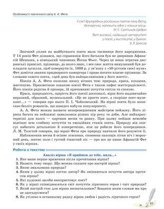 Особливості поетичного світу А. А. Фета
63
У сім’ї другорядних російських поетів пану Фету,
безперечно, належить одне з чільних місць.
М. Є. Салтиков-Щедрін
Фет високий, найвищий авторитет
у поезії, у мистецтві, у думках.
В. Я. Брюсов
Значний уплив на майбутнього поета мала таємниця його народження.
У 14 років Фет дізнався, що справжнім його батьком був не дворянин Афана-
сій Шеншин, а німецький чиновник Йоган Фьот. Через це юнак втратив дво-
рянські привілеї, прізвище, до якого звик, і все своє життя вимушений був до-
кладати зусилля, щоб повернути їх. 1888 р. у зв’язку з «50-річчям своєї музи»
Фет домігся звання придворного камергера і права носити власне прізвище. За
словами самого поета, «цей день був найщасливішим у його житті».
Поезія А. А. Фета охоплює низку вічних тем: природа, краса, кохання,
мистецтво. Прикметною ознакою поезії Фета є також пафос життєрадісності.
Його поезія радісна й прозора, їй притаманні почуття світла та спокою.
Краса, природність, щирість його поезії досконалі, вірш його надзвичайно
виразний, образний, музикальний. «Це не просто поет, а скоріше поет-музи-
кант...» — говорив про нього П. І. Чайковський. На вірші поета було напи-
сано безліч романсів, що швидко набули популярності.
А. А. Фета можна назвати неперевершеним майстром пейзажу. Його лі-
рика багата на пейзажні замальовки різних пір року та доби. Але найхарак-
терніші для нього — картини весни та ранку. При цьому пейзаж немовби
відтіняє всю глибину почуттів та емоційних станів поета. Природу він опи-
сує набагато детальніше й конкретніше, ніж це робили його попередники.
Л. М. Толстой говорив, що вірші Фета про природу навчили його розуміти її.
Наближення весни й осіннє згасання, сповнена пахощів літня ніч і мороз-
ний день, житнє поле і густий тінистий ліс — про все це пише Афанасій Фет
у своїх віршах.
Робота з текстом
Аналіз вірша «Я прийшов до тебе, мила...»
1. Яке ваше перше враження після прочитання вірша?
2. Назвіть тему твору. Що можна сказати про настрій вірша?
3. Якою змальована природа?
4. Яким у цьому вірші постає автор? Як змінюються почуття автора протя-
гом вірша?
5. Які художні засоби використовує поет?
6. Як у вірші співвідносяться світ почуттів ліричного героя і світ природи?
7. Який настрій стає для вірша визначальним? Завдяки яким словам ми про
це здогадуємося?
8. Як утілено в останньому рядку вірша любов і радість ліричного героя?
Право для безоплатного розміщення підручника в мережі Інтернет має
Міністерство освіти і науки України http://mon.gov.ua/ та Інститут модернізації змісту освіти https://imzo.gov.ua
 