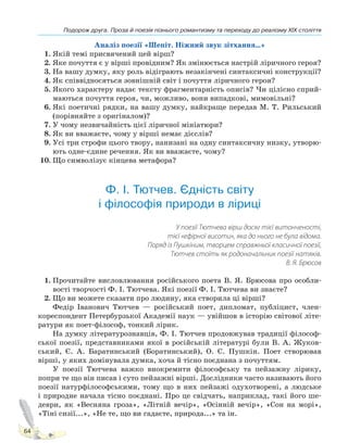 Подорож друга. Проза й поезія пізнього романтизму та переходу до реалізму XIX століття
64
Аналіз поезії «Шепіт. Ніжний звук зітхання…»
1. Якій темі присвячений цей вірш?
2. Яке почуття є у вірші провідним? Як змінюється настрій ліричного героя?
3. На вашу думку, яку роль відіграють незакінчені синтаксичні конструкції?
4. Як співвідносяться зовнішній світ і почуття ліричного героя?
5. Якого характеру надає тексту фрагментарність описів? Чи цілісно сприй-
маються почуття героя, чи, можливо, вони випадкові, мимовільні?
6. Які поетичні рядки, на вашу думку, найкраще передав М. Т. Рильський
(порівняйте з оригіналом)?
7. У чому незвичайність цієї ліричної мініатюри?
8. Як ви вважаєте, чому у вірші немає дієслів?
9. Усі три строфи цього твору, нанизані на одну синтаксичну низку, утворю-
ють одне-єдине речення. Як ви вважаєте, чому?
10. Що символізує кінцева метафора?
Ф. І. Тютчев. Єдність світу
і філософія природи в ліриці
У поезії Тютчева вірш досяг тієї витонченості,
тієї «ефірної висоти», яка до нього не була відома.
Поряд із Пушкіним, творцем справжньої класичної поезії,
Тютчев стоїть як родоначальник поезії натяків.
В. Я. Брюсов
1. Прочитайте висловлювання російського поета В. Я. Брюсова про особли-
вості творчості Ф. І. Тютчева. Які поезії Ф. І. Тютчева ви знаєте?
2. Що ви можете сказати про людину, яка створила ці вірші?
Федір Іванович Тютчев — російський поет, дипломат, публіцист, член-
кореспондент Петербурзької Академії наук — увійшов в історію світової літе-
ратури як поет-філософ, тонкий лірик.
На думку літературознавців, Ф. І. Тютчев продовжував традиції філософ-
ської поезії, представниками якої в російській літературі були В. А. Жуков-
ський, Є. А. Баратинський (Боратинський), О. С. Пушкін. Поет створював
вірші, у яких домінувала думка, хоча й тісно поєднана з почуттям.
У поезії Тютчева важко виокремити філософську та пейзажну лірику,
попри те що він писав і суто пейзажні вірші. Дослідники часто називають його
поезії натурфілософськими, тому що в них пейзажі одухотворені, а людське
і природне начала тісно поєднані. Про це свідчать, наприклад, такі його ше-
деври, як «Весняна гроза», «Літній вечір», «Осінній вечір», «Сон на морі»,
«Тіні сизії...», «Не те, що ви гадаєте, природа...» та ін.
Право для безоплатного розміщення підручника в мережі Інтернет має
Міністерство освіти і науки України http://mon.gov.ua/ та Інститут модернізації змісту освіти https://imzo.gov.ua
 
