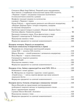 Зміст
4
Стендаль (Марі-Анрі Бейль). Творчий шлях письменника,
його внесок у скарбницю психологічної прози XIX століття.
«Червоне і чорне»: поєднання соціально-політичного
й психологічного аспектів у романі . . . . . . . . . . . . . . . . . . . . . 81
Конфлікт молодої людини та суспільства
в романі «Червоне і чорне» . . . . . . . . . . . . . . . . . . . . . . . . . . 87
Оскар Уайльд — представник раннього англійського модернізму.
«Портрет Доріана Ґрея»: історія створення, жанрова
й стильова своєрідність . . . . . . . . . . . . . . . . . . . . . . . . . . . . 91
Проблема краси й моралі в романі «Портрет Доріана Ґрея».
Система образів. Символіка роману . . . . . . . . . . . . . . . . . . . . . 98
Еволюція головного героя. Роль фантастики у творі.
Традиції і новаторство О. Уайльда в жанрі роману . . . . . . . . . . . . 100
Підсумуємо знання з теми . . . . . . . . . . . . . . . . . . . . . . . . . . . 106
Формуємо предметні та ключові компетентності . . . . . . . . . . . . . . 108
Подорож четверта. Перехід до модернізму.
Взаємодія символізму й імпресіонізму в ліриці . . . . . . . . . . . . . . . . 110
Модернізм як літературно-мистецький напрям
кінця XIX — початку XX століття . . . . . . . . . . . . . . . . . . . . . . 116
Шарль Бодлер — пізній романтик і зачинатель модернізму . . . . . . . 118
Поль Верлен — король символізму . . . . . . . . . . . . . . . . . . . . . . 125
Своєрідність творчого розвитку
Артюра Рембо . . . . . . . . . . . . . . . . . . . . . . . . . . . . . . . . . . 131
Підсумуємо знання з теми . . . . . . . . . . . . . . . . . . . . . . . . . . . 136
Формуємо предметні та ключові компетентності . . . . . . . . . . . . . . 137
Подорож п’ята. Зміни в драматургії на межі XIX–XX ст. . . . . . . . . . . 139
Особливості «нової драми». . . . . . . . . . . . . . . . . . . . . . . . . . . 139
М. Метерлінк як теоретик і практик «нової драми».
«Синій птах» — світла лірична феєрія про вищі цінності
людського буття . . . . . . . . . . . . . . . . . . . . . . . . . . . . . . . . . 141
Формуємо предметні та ключові компетентності . . . . . . . . . . . . . . 148
Подорож шоста. Сучасна література в юнацькому читанні . . . . . . . . . 150
Паоло Коельйо як представник постмодернізму:
особливості творчого методу та індивідуального стилю . . . . . . . . . . 151
Доля і призначення людини
в романі Паоло Коельйо «Алхімік» . . . . . . . . . . . . . . . . . . . . . 153
Підсумуємо знання з теми . . . . . . . . . . . . . . . . . . . . . . . . . . . 158
Формуємо предметні та ключові компетентності . . . . . . . . . . . . . . 159
Право для безоплатного розміщення підручника в мережі Інтернет має
Міністерство освіти і науки України http://mon.gov.ua/ та Інститут модернізації змісту освіти https://imzo.gov.ua
 